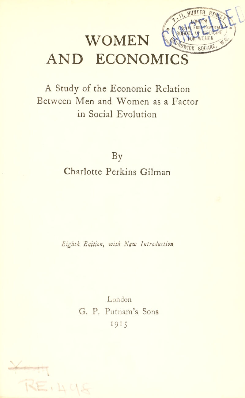 WOMEN AND ECONOMICS A Study of the Economic Relation Between Men and Women as a Factor in Social Evolution Charlotte Perkins Gilman Eighth Edition, with New Introduction London G. P. Putnam’s Sons