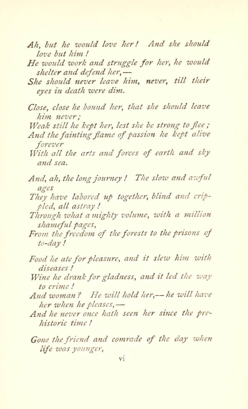 Ah, but he would love her! And she should love but him ! He would work and struggle for her, he would shelter and defend her, — She should never leave him, never, till their eyes in death were dim. Close, close he bound her, that she should leave him never; Weak still he kept her, lest she be strong to flee ; And the fainting flame of passion he kept alive forever With all the arts and forces of earth and sky and sea. And, ah, the long journey ! The slow and awful ages They have labored up together, blind and crip¬ pled, all astray ! Through what a mighty volume, with a million shameful pages, From the freedom of the forests to the prisons of to-day ! Food he ate for pleasure, and it slew him with diseases ! Wine he drank for gladness, and it led the way to crime ! And woman ? He will hold her,— he will have her when he pleases, — And he never once hath seen her since the pre¬ historic time ! Gone the friend and comrade of the day when life was younger.