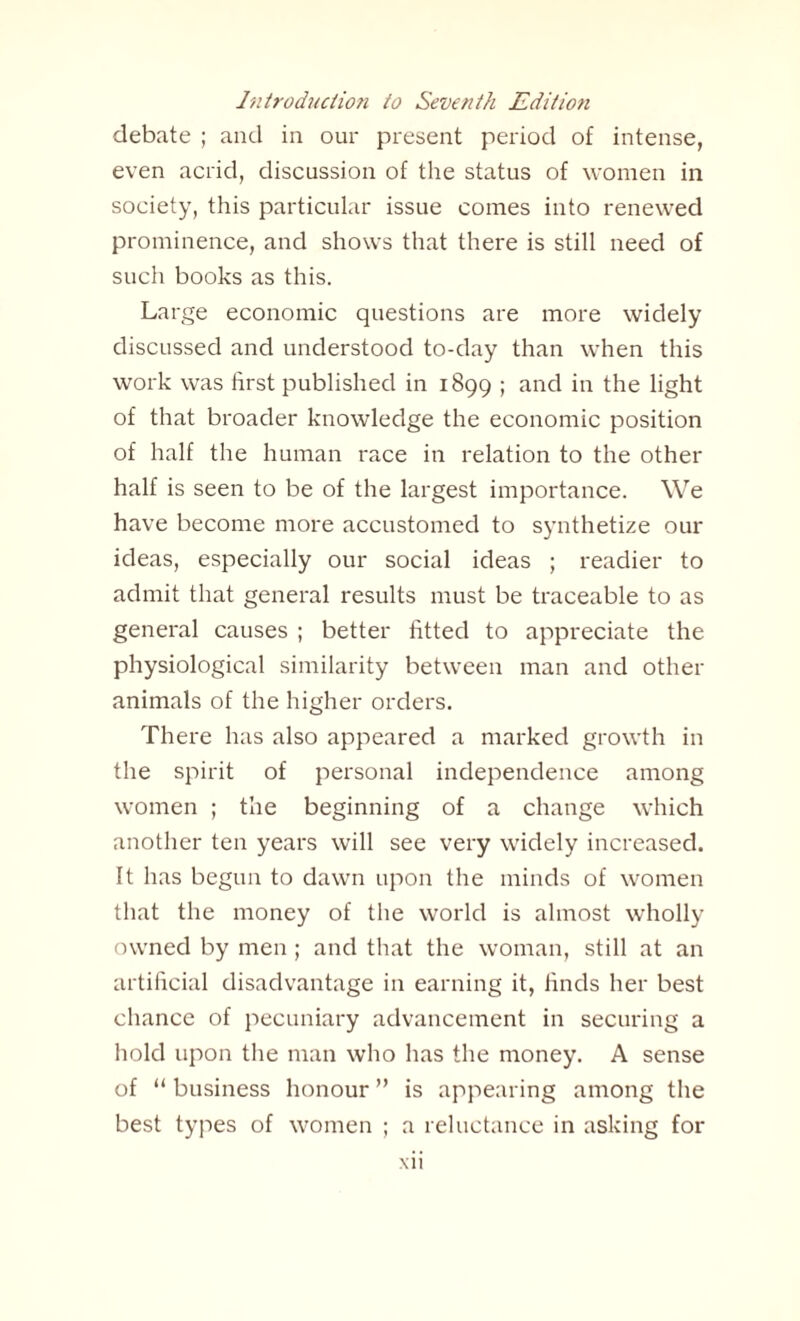 debate ; and in our present period of intense, even acrid, discussion of the status of women in society, this particular issue comes into renewed prominence, and shows that there is still need of such books as this. Large economic questions are more widely discussed and understood to-day than when this work was first published in 1899 ; and in the light of that broader knowledge the economic position of half the human race in relation to the other half is seen to be of the largest importance. We have become more accustomed to synthetize our ideas, especially our social ideas ; readier to admit that general results must be traceable to as general causes ; better fitted to appreciate the physiological similarity between man and other animals of the higher orders. There has also appeared a marked growth in the spirit of personal independence among women ; the beginning of a change which another ten years will see very widely increased. It has begun to dawn upon the minds of women that the money of the world is almost wholly owned by men ; and that the woman, still at an artificial disadvantage in earning it, finds her best chance of pecuniary advancement in securing a hold upon the man who has the money. A sense of “ business honour ” is appearing among the best types of women ; a reluctance in asking for