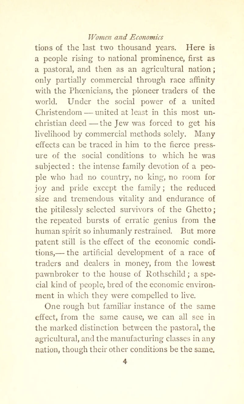 tions of the last two thousand years. Here is a people rising to national prominence, first as a pastoral, and then as an agricultural nation; only partially commercial through race affinity with the Phoenicians, the pioneer traders of the world. Under the social power of a united Christendom — united at least in this most un¬ christian deed— the Jew was forced to get his livelihood by commercial methods solely. Many effects can be traced in him to the fierce press¬ ure of the social conditions to which he was subjected : the intense family devotion of a peo¬ ple who had no country, no king, no room for joy and pride except the family; the reduced size and tremendous vitality and endurance of the pitilessly selected survivors of the Ghetto; the repeated bursts of erratic genius from the human spirit so inhumanly restrained. But more patent still is the effect of the economic condi¬ tions,— the artificial development of a race of traders and dealers in money, from the lowest pawnbroker to the house of Rothschild; a spe¬ cial kind of people, bred of the economic environ¬ ment in which they were compelled to live. One rough but familiar instance of the same effect, from the same cause, we can all see in the marked distinction between the pastoral, the agricultural, and the manufacturing classes in any nation, though their other conditions be the same.