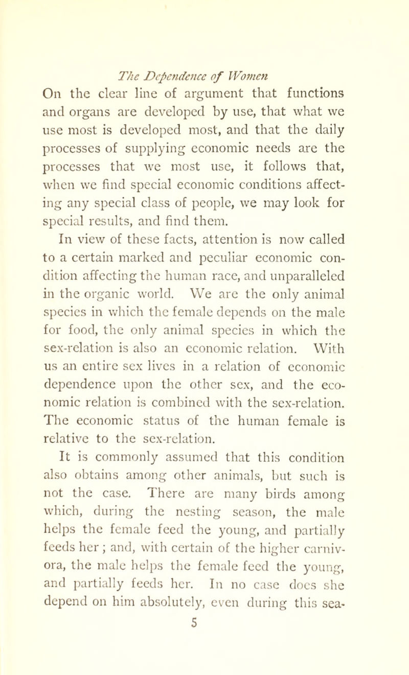 The Dependence of Women On the clear line of argument that functions and organs are developed by use, that what we use most is developed most, and that the daily processes of supplying economic needs are the processes that we most use, it follows that, when we find special economic conditions affect¬ ing any special class of people, we may look for special results, and find them. In view of these facts, attention is now called to a certain marked and peculiar economic con¬ dition affecting the human race, and unparalleled in the organic world. We are the only animal species in which the female depends on the male for food, the only animal species in which the sex-relation is also an economic relation. With us an entire sex lives in a relation of economic dependence upon the other sex, and the eco¬ nomic relation is combined with the sex-relation. The economic status of the human female is relative to the sex-relation. It is commonly assumed that this condition also obtains among other animals, but such is not the case. There are many birds among which, during the nesting season, the male helps the female feed the young, and partially feeds her; and, with certain of the higher carniv¬ ora, the male helps the female feed the young, and partially feeds her. In no case does she depend on him absolutely, even during this sea-