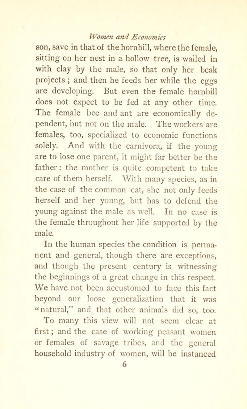 son, save in that of the hornbill, where the female, sitting on her nest in a hollow tree, is wailed in with clay by the male, so that only her beak projects ; and then he feeds her while the eggs are developing. But even the female hornbill does not expect to be fed at any other time. The female bee and ant are economically de¬ pendent, but not on the male. The workers are females, too, specialized to economic functions solely. And with the carnivora, if the young are to lose one parent, it might far better be the father: the mother is quite competent to take care of them herself. With many species, as in the case of the common cat, she not only feeds herself and her young, but has to defend the young against the male as well. In no ease is the female throughout her life supported by the male. In the human species the condition is perma¬ nent and general, though there are exceptions, and though the present century is witnessing the beginnings of a great change in this respect. We have not been accustomed to face this fact beyond our loose generalization that it was “natural,” and that other animals did so, too. To many this view will not seem clear at first; and the case of working peasant women or females of savage tribes, and the general household industry of women, will be instanced