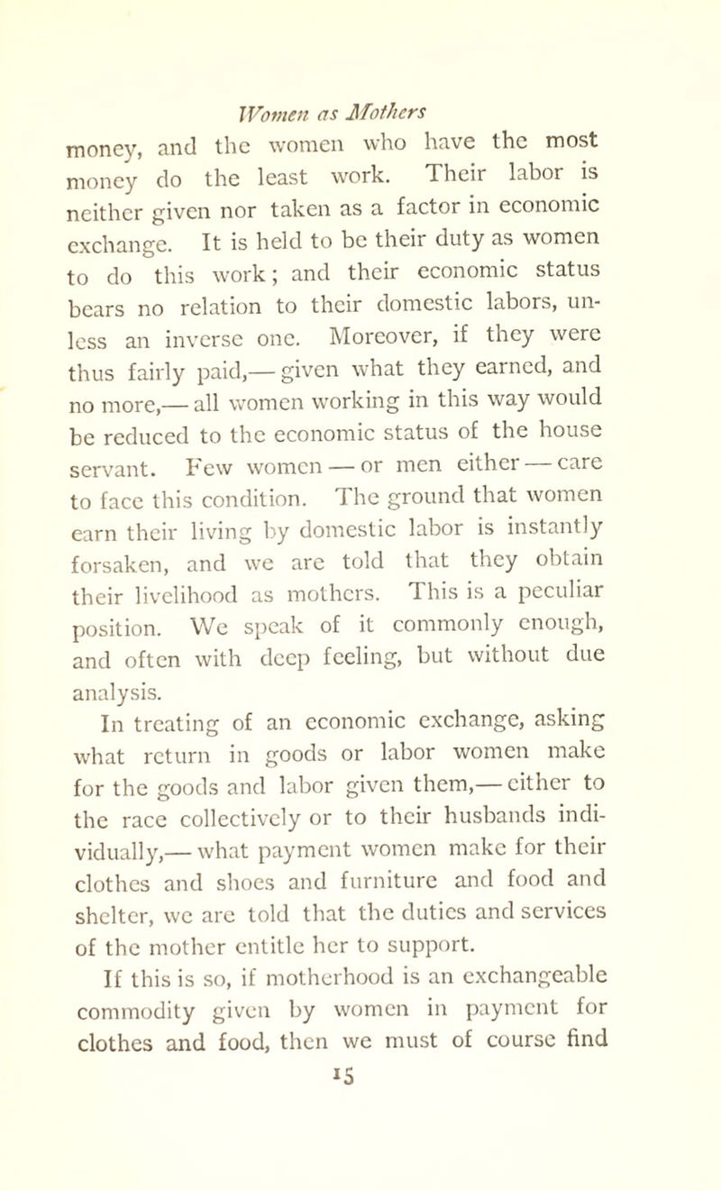 Women as Mothers money, and the women who hnve the most money do the least work. Their labor is neither given nor taken as a factor in economic exchange. It is held to be their duty as women to do this work; and their economic status bears no relation to their domestic labors, un¬ less an inverse one. Moreover, if they were thus fairly paid,— given what they earned, and no more,— all women working in this way would be reduced to the economic status of the house servant. Few women — or men eithei care to face this condition. The ground that women earn their living by domestic labor is instantly forsaken, and we are told that they obtain their livelihood as mothers. This is a peculiar position. We speak of it commonly enough, and often with deep feeling, but without due analysis. In treating of an economic exchange, asking what return in goods or labor women make for the goods and labor given them,— cither to the race collectively or to their husbands indi¬ vidually,— what payment women make for their clothes and shoes and furniture and food and shelter, we are told that the duties and services of the mother entitle her to support. If this is so, if motherhood is an exchangeable commodity given by women in payment for clothes and food, then we must of course find i5