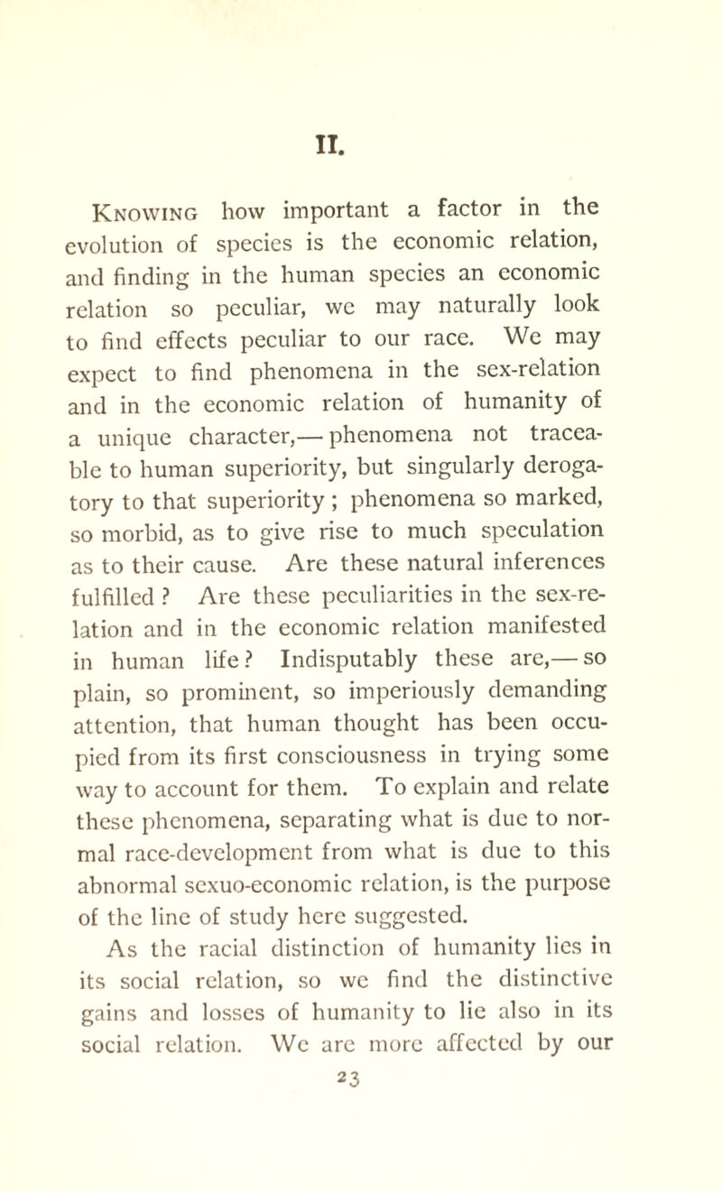 II. Knowing how important a factor in the evolution of species is the economic relation, and finding in the human species an economic relation so peculiar, we may naturally look to find effects peculiar to our race. We may expect to find phenomena in the sex-relation and in the economic relation of humanity of a unique character,— phenomena not tracea¬ ble to human superiority, but singularly deroga¬ tory to that superiority ; phenomena so marked, so morbid, as to give rise to much speculation as to their cause. Are these natural inferences fulfilled ? Are these peculiarities in the sex-re¬ lation and in the economic relation manifested in human life ? Indisputably these are,— so plain, so prominent, so imperiously demanding attention, that human thought has been occu¬ pied from its first consciousness in trying some way to account for them. To explain and relate these phenomena, separating what is due to nor¬ mal race-development from what is due to this abnormal sexuo-economic relation, is the purpose of the line of study here suggested. As the racial distinction of humanity lies in its social relation, so we find the distinctive gains and losses of humanity to lie also in its social relation. We are more affected by our