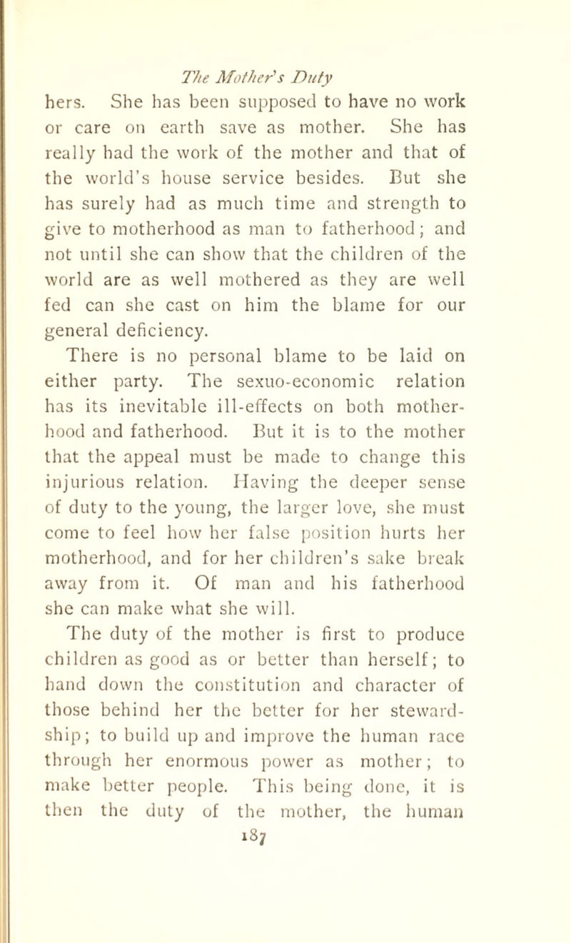 The Mother's Duty hers. She has been supposed to have no work or care on earth save as mother. She has really had the work of the mother and that of the world’s house service besides. But she has surely had as much time and strength to give to motherhood as man to fatherhood; and not until she can show that the children of the world are as well mothered as they are well fed can she cast on him the blame for our general deficiency. There is no personal blame to be laid on either party. The sexuo-economic relation has its inevitable ill-effects on both mother¬ hood and fatherhood. But it is to the mother that the appeal must be made to change this injurious relation. Having the deeper sense of duty to the young, the larger love, she must come to feel how her false position hurts her motherhood, and for her children’s sake break away from it. Of man and his fatherhood she can make what she will. The duty of the mother is first to produce children as good as or better than herself; to hand down the constitution and character of those behind her the better for her steward¬ ship; to build up and improve the human race through her enormous power as mother; to make better people. This being done, it is then the duty of the mother, the human