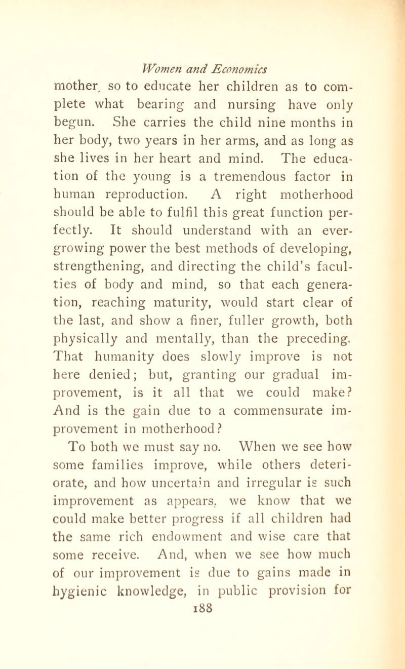 mother so to educate her children as to com¬ plete what bearing and nursing have only begun. She carries the child nine months in her body, two years in her arms, and as long as she lives in her heart and mind. The educa¬ tion of the young is a tremendous factor in human reproduction. A right motherhood should be able to fulfil this great function per¬ fectly. It should understand with an ever¬ growing power the best methods of developing, strengthening, and directing the child’s facul¬ ties of body and mind, so that each genera¬ tion, reaching maturity, would start clear of the last, and show a finer, fuller growth, both physically and mentally, than the preceding. That humanity does slowly improve is not here denied; but, granting our gradual im¬ provement, is it all that we could make? And is the gain due to a commensurate im¬ provement in motherhood? To both we must say no. When we see how some families improve, while others deteri¬ orate, and how uncertain and irregular is such improvement as appears, we know that we could make better progress if all children had the same rich endowment and wise care that some receive. And, when we see how much of our improvement is due to gains made in hygienic knowledge, in public provision for
