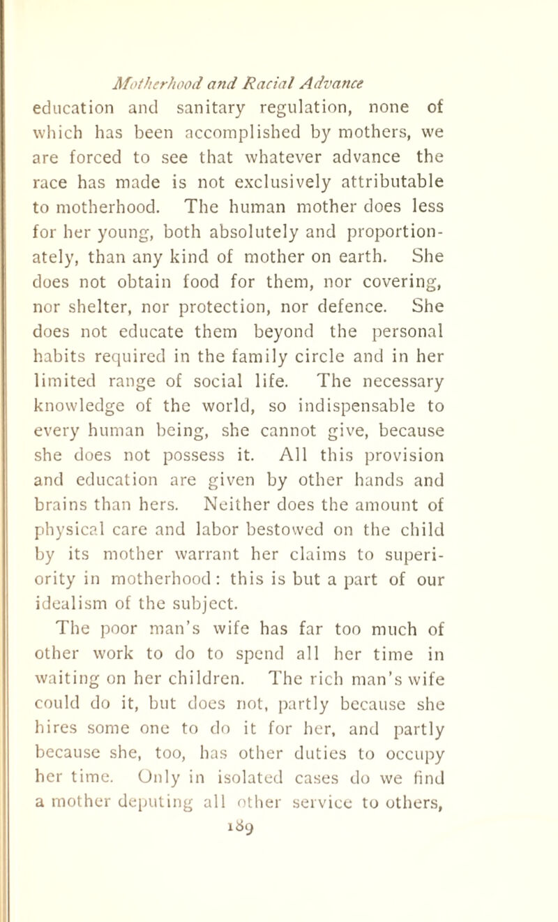 Motherhood and Racial Advance education and sanitary regulation, none of which has been accomplished by mothers, we are forced to see that whatever advance the race has made is not exclusively attributable to motherhood. The human mother does less for her young, both absolutely and proportion¬ ately, than any kind of mother on earth. She does not obtain food for them, nor covering, nor shelter, nor protection, nor defence. She does not educate them beyond the personal habits required in the family circle and in her limited range of social life. The necessary knowledge of the world, so indispensable to every human being, she cannot give, because she does not possess it. All this provision and education are given by other hands and brains than hers. Neither does the amount of physical care and labor bestowed on the child by its mother warrant her claims to superi¬ ority in motherhood: this is but a part of our idealism of the subject. The poor man’s wife has far too much of other work to do to spend all her time in waiting on her children. The rich man’s wife could do it, but does not, partly because she hires some one to do it for her, and partly because she, too, has other duties to occupy her time. Only in isolated cases do we find a mother deputing all other service to others, 1&9