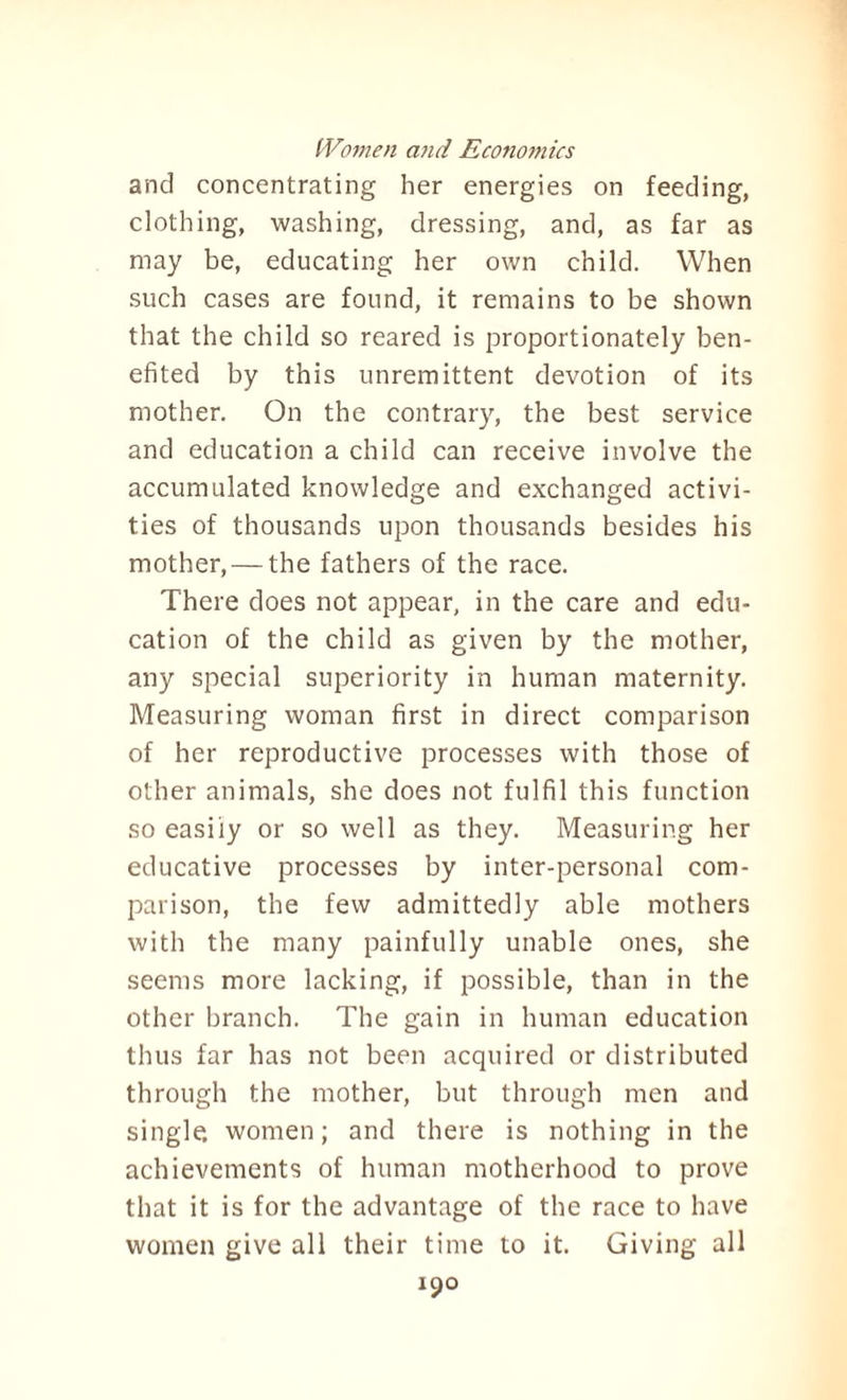 and concentrating her energies on feeding, clothing, washing, dressing, and, as far as may be, educating her own child. When such cases are found, it remains to be shown that the child so reared is proportionately ben¬ efited by this unremittent devotion of its mother. On the contrary, the best service and education a child can receive involve the accumulated knowledge and exchanged activi¬ ties of thousands upon thousands besides his mother, — the fathers of the race. There does not appear, in the care and edu¬ cation of the child as given by the mother, any special superiority in human maternity. Measuring woman first in direct comparison of her reproductive processes with those of other animals, she does not fulfil this function so easily or so well as they. Measuring her educative processes by inter-personal com¬ parison, the few admittedly able mothers with the many painfully unable ones, she seems more lacking, if possible, than in the other branch. The gain in human education thus far has not been acquired or distributed through the mother, but through men and single, women; and there is nothing in the achievements of human motherhood to prove that it is for the advantage of the race to have women give all their time to it. Giving all