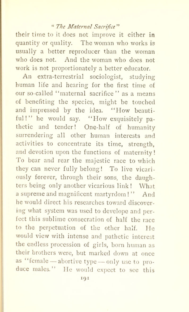 “ The Maternal Sacrifice ” their time to it does not improve it either in quantity or quality. The woman who works is usually a better reproducer than the woman who does not. And the woman who does not work is not proportionately a better educator. An extra-terrestrial sociologist, studying human life and hearing for the first time of our so-called “maternal sacrifice’’ as a means of benefiting the species, might be touched and impressed by the idea. “How beauti¬ ful!’’ he would say. “How exquisitely pa¬ thetic and tender! One-half of humanity surrendering all other human interests and activities to concentrate its time, strength, and devotion upon the functions of maternity! To bear and rear the majestic race to which they can never fully belong! To live vicari¬ ously forever, through their sons, the daugh¬ ters being only another vicarious link ! What a supreme and magnificent martyrdom ! ’’ And be would direct his researches toward discover¬ ing what system was used to develope and per¬ fect this sublime consecration of half the race to the perpetuation of the other half. He would view with intense and pathetic interest the endless procession of girls, born human as their brothers were, but marked down at once as “female — abortive type — only use to pro¬ duce males.’’ He would expect to see this