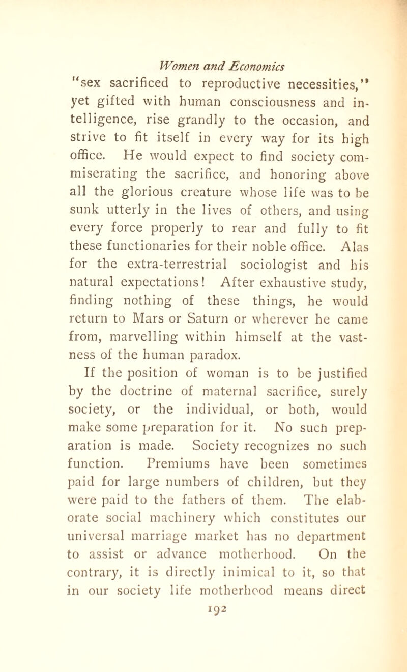“sex sacrificed to reproductive necessities,” yet gifted with human consciousness and in¬ telligence, rise grandly to the occasion, and strive to fit itself in every way for its high ofifice. He would expect to find society com¬ miserating the sacrifice, and honoring above all the glorious creature whose life was to be sunk utterly in the lives of others, and using every force properly to rear and fully to fit these functionaries for their noble office. Alas for the extra-terrestrial sociologist and his natural expectations! After exhaustive study, finding nothing of these things, he would return to Mars or Saturn or wherever he came from, marvelling within himself at the vast¬ ness of the human paradox. If the position of woman is to be justified by the doctrine of maternal sacrifice, surely society, or the individual, or both, would make some preparation for it. No such prep¬ aration is made. Society recognizes no such function. Premiums have been sometimes paid for large numbers of children, but they were paid to the fathers of them. The elab¬ orate social machinery which constitutes our universal marriage market has no department to assist or advance motherhood. On the contrary, it is directly inimical to it, so that in our society life motherhood means direct