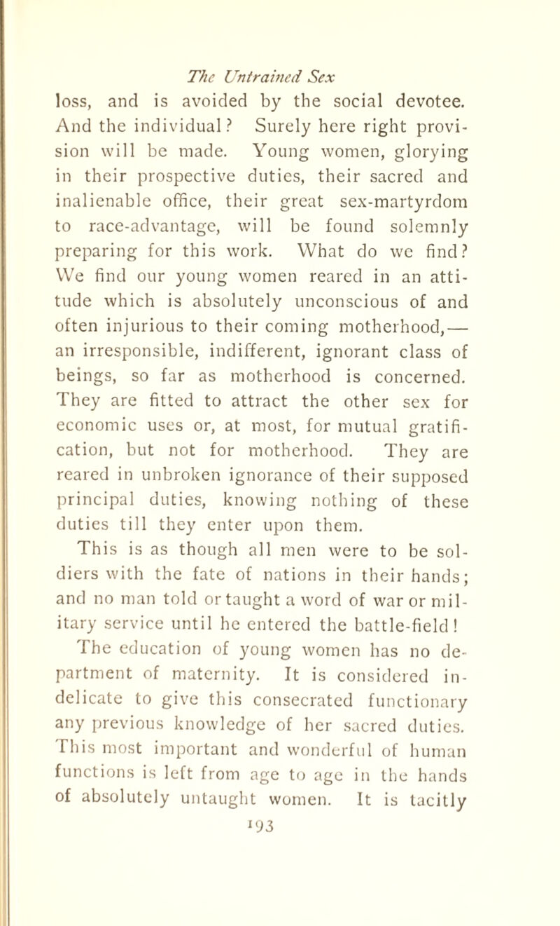 The Untrained Sex loss, and is avoided by the social devotee. And the individual? Surely here right provi¬ sion will he made. Young women, glorying in their prospective duties, their sacred and inalienable office, their great sex-martyrdom to race-advantage, will be found solemnly preparing for this work. What do we find? We find our young women reared in an atti¬ tude which is absolutely unconscious of and often injurious to their coming motherhood,— an irresponsible, indifferent, ignorant class of beings, so far as motherhood is concerned. They are fitted to attract the other sex for economic uses or, at most, for mutual gratifi¬ cation, but not for motherhood. They are reared in unbroken ignorance of their supposed principal duties, knowing nothing of these duties till they enter upon them. This is as though all men were to be sol¬ diers with the fate of nations in their hands; and no man told or taught a word of war or mil¬ itary service until he entered the battle-field! The education of young women has no de¬ partment of maternity. It is considered in¬ delicate to give this consecrated functionary any previous knowledge of her sacred duties. This most important and wonderful of human functions is left from age to age in the hands of absolutely untaught women. It is tacitly *93