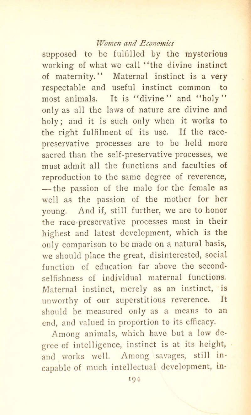 supposed to be fulfilled by the mysterious working of what we call “the divine instinct of maternity.’’ Maternal instinct is a very respectable and useful instinct common to most animals. It is “divine” and “holy” only as all the laws of nature are divine and holy; and it is such only when it works to the right fulfilment of its use. If the race- preservative processes are to be held more sacred than the self-preservative processes, we must admit all the functions and faculties of reproduction to the same degree of reverence, — the passion of the male for the female as well as the passion of the mother for her young. And if, still further, we are to honor the race-preservative processes most in their highest and latest development, which is the only comparison to be made on a natural basis, we should place the great, disinterested, social function of education far above the second¬ selfishness of individual maternal functions. Maternal instinct, merely as an instinct, is unworthy of our superstitious reverence. It should be measured only as a means to an end, and valued in proportion to its efficacy. Among animals, which have but a low de¬ gree of intelligence, instinct is at its height, and works well. Among savages, still in¬ capable of much intellectual development, in-
