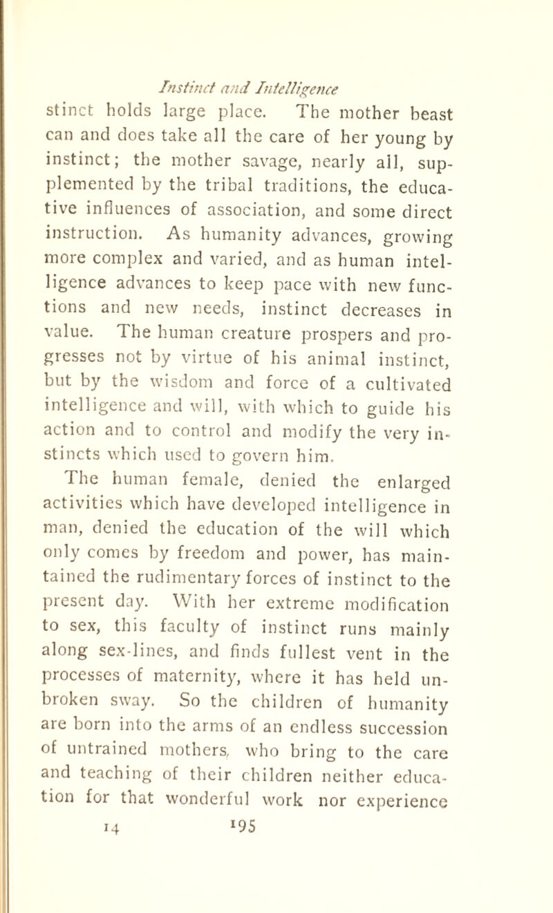 Instinct and Intelligence stinct holds large place. The mother beast can and does take all the care of her young by instinct; the mother savage, nearly ail, sup¬ plemented by the tribal traditions, the educa¬ tive influences of association, and some direct instruction. As humanity advances, growing more complex and varied, and as human intel¬ ligence advances to keep pace with new func¬ tions and new needs, instinct decreases in value. The human creature prospers and pro¬ gresses not by virtue of his animal instinct, but by the wisdom and force of a cultivated intelligence and will, with which to guide his action and to control and modify the very in¬ stincts which used to govern him. The human female, denied the enlarged activities which have developed intelligence in man, denied the education of the will which only comes by freedom and power, has main¬ tained the rudimentary forces of instinct to the present day. With her extreme modification to sex, this faculty of instinct runs mainly along sex-lines, and finds fullest vent in the processes of maternity, where it has held un¬ broken sway. So the children of humanity are born into the arms of an endless succession of untrained mothers, who bring to the care and teaching of their children neither educa¬ tion for that wonderful work nor experience *95 14