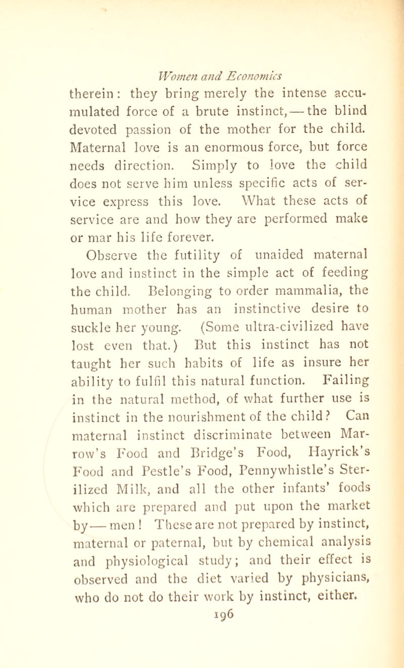 therein: they bring merely the intense accu¬ mulated force of a brute instinct, — the blind devoted passion of the mother for the child. Maternal love is an enormous force, but force needs direction. Simply to love the child does not serve him unless specific acts of ser¬ vice express this love. What these acts of service are and how they are performed make or mar his life forever. Observe the futility of unaided maternal love and instinct in the simple act of feeding the child. Belonging to order mammalia, the human mother has an instinctive desire to suckle her young. (Some ultra-civilized have lost even that.) But this instinct has not taught her such habits of life as insure her ability to fulfil this natural function. Failing in the natural method, of what further use is instinct in the nourishment of the child? Can maternal instinct discriminate between Mar¬ row’s Food and Bridge’s Food, Hayrick’s Food and Pestle’s Food, Pennywbistle’s Ster¬ ilized Milk, and all the other infants’ foods which are prepared and put upon the market by— men ! These are not prepared by instinct, maternal or paternal, but by chemical analysis and physiological study; and their effect is observed and the diet varied by physicians, who do not do their work by instinct, either.