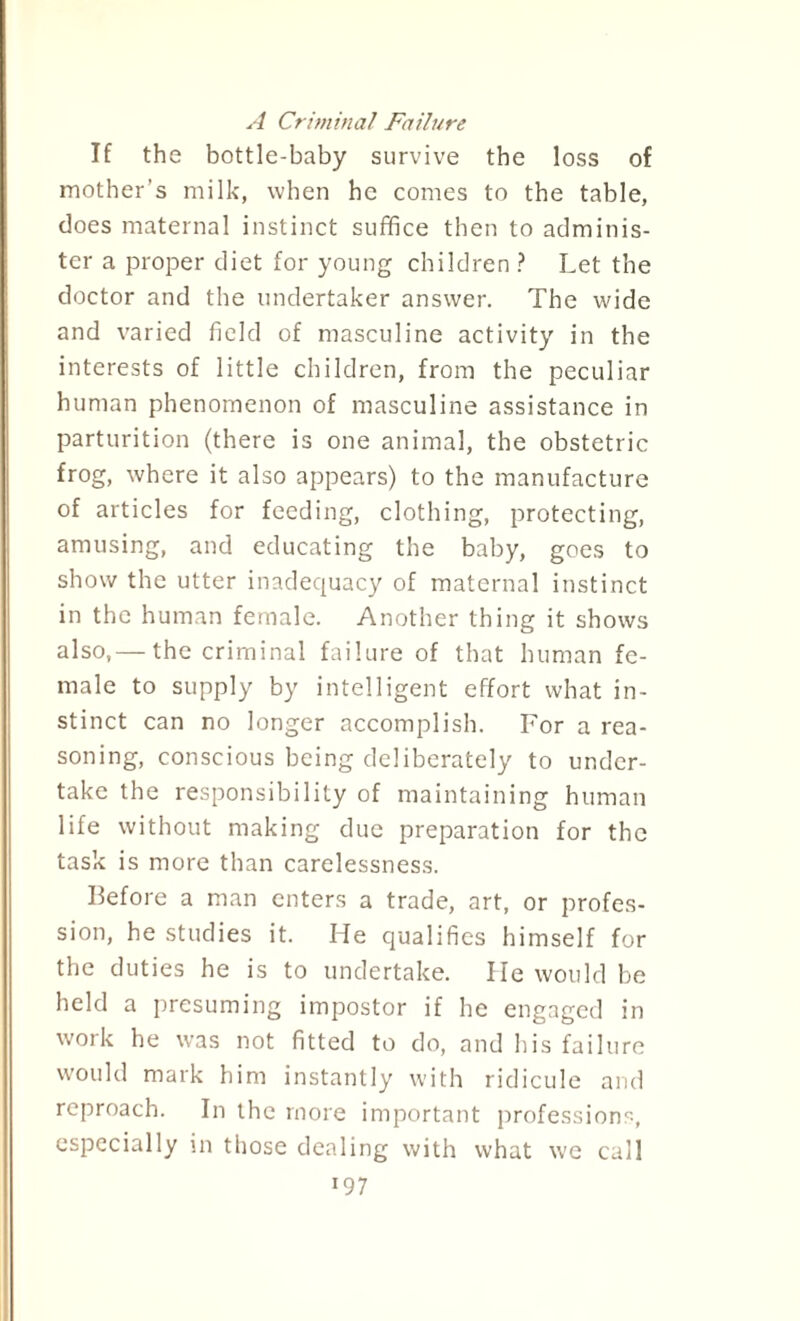 A Criminal Failure If the bottle-baby survive the loss of mother’s milk, when he comes to the table, does maternal instinct suffice then to adminis¬ ter a proper diet for young children ? Let the doctor and the undertaker answer. The wide and varied field of masculine activity in the interests of little children, from the peculiar human phenomenon of masculine assistance in parturition (there is one animal, the obstetric frog, where it also appears) to the manufacture of articles for feeding, clothing, protecting, amusing, and educating the baby, goes to show the utter inadequacy of maternal instinct in the human female. Another thing it shows also,— the criminal failure of that human fe¬ male to supply by intelligent effort what in¬ stinct can no longer accomplish. For a rea¬ soning, conscious being deliberately to under¬ take the responsibility of maintaining human life without making due preparation for the task is more than carelessness. Before a man enters a trade, art, or profes¬ sion, he studies it. He qualifies himself for the duties he is to undertake. He would be held a presuming impostor if he engaged in work he was not fitted to do, and his failure would mark him instantly with ridicule and reproach. In the more important professions, especially in those dealing with what we call