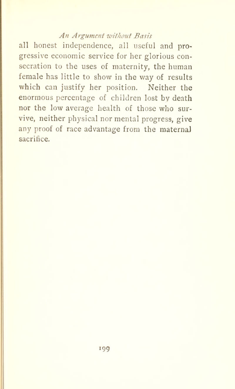 An Argument without Basis all honest independence, all useful and pro¬ gressive economic service for her glorious con¬ secration to the uses of maternity, the human female has little to show in the way of results which can justify her position. Neither the enormous percentage of children lost by death nor the low average health of those who sur¬ vive, neither physical nor mental progress, give any proof of race advantage from the maternal sacrifice.
