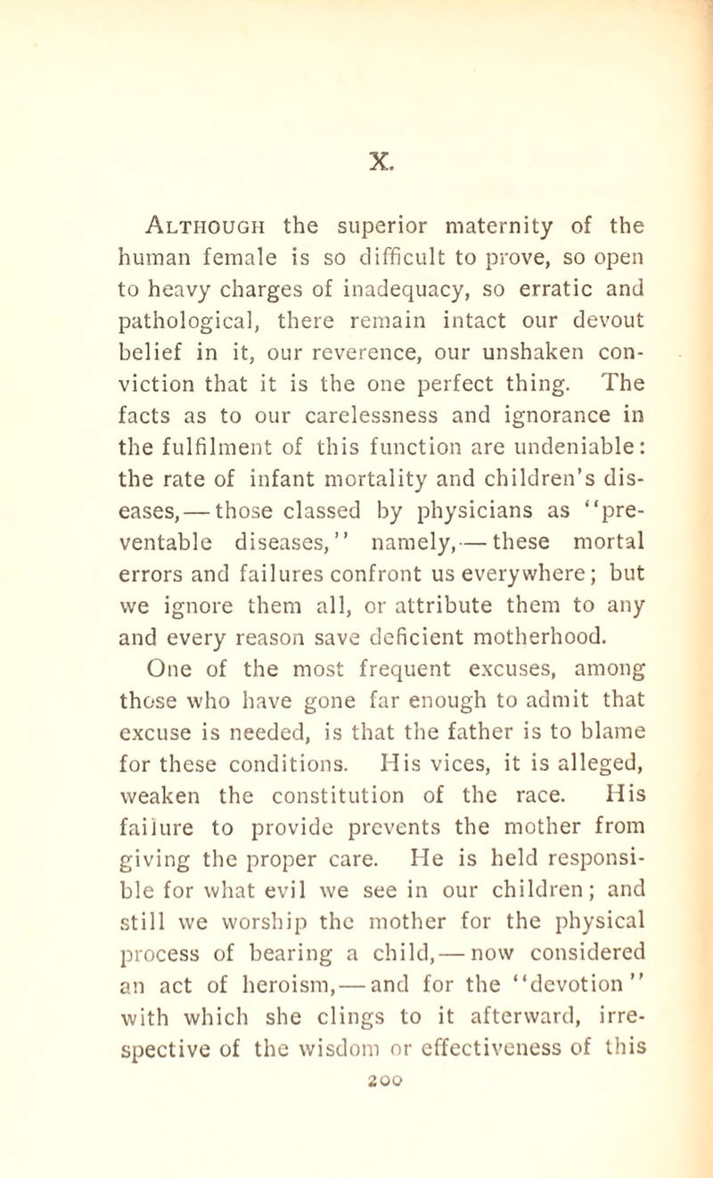 X. Although the superior maternity of the human female is so difficult to prove, so open to heavy charges of inadequacy, so erratic and pathological, there remain intact our devout belief in it, our reverence, our unshaken con¬ viction that it is the one perfect thing. The facts as to our carelessness and ignorance in the fulfilment of this function are undeniable: the rate of infant mortality and children’s dis¬ eases,— those classed by physicians as “pre¬ ventable diseases,” namely,— these mortal errors and failures confront us every where; but we ignore them all, or attribute them to any and every reason save deficient motherhood. One of the most frequent excuses, among those who have gone far enough to admit that excuse is needed, is that the father is to blame for these conditions. His vices, it is alleged, weaken the constitution of the race. His failure to provide prevents the mother from giving the proper care. He is held responsi¬ ble for what evil we see in our children; and still we worship the mother for the physical process of bearing a child,— now considered an act of heroism,— and for the “devotion” with which she clings to it afterward, irre¬ spective of the wisdom or effectiveness of this