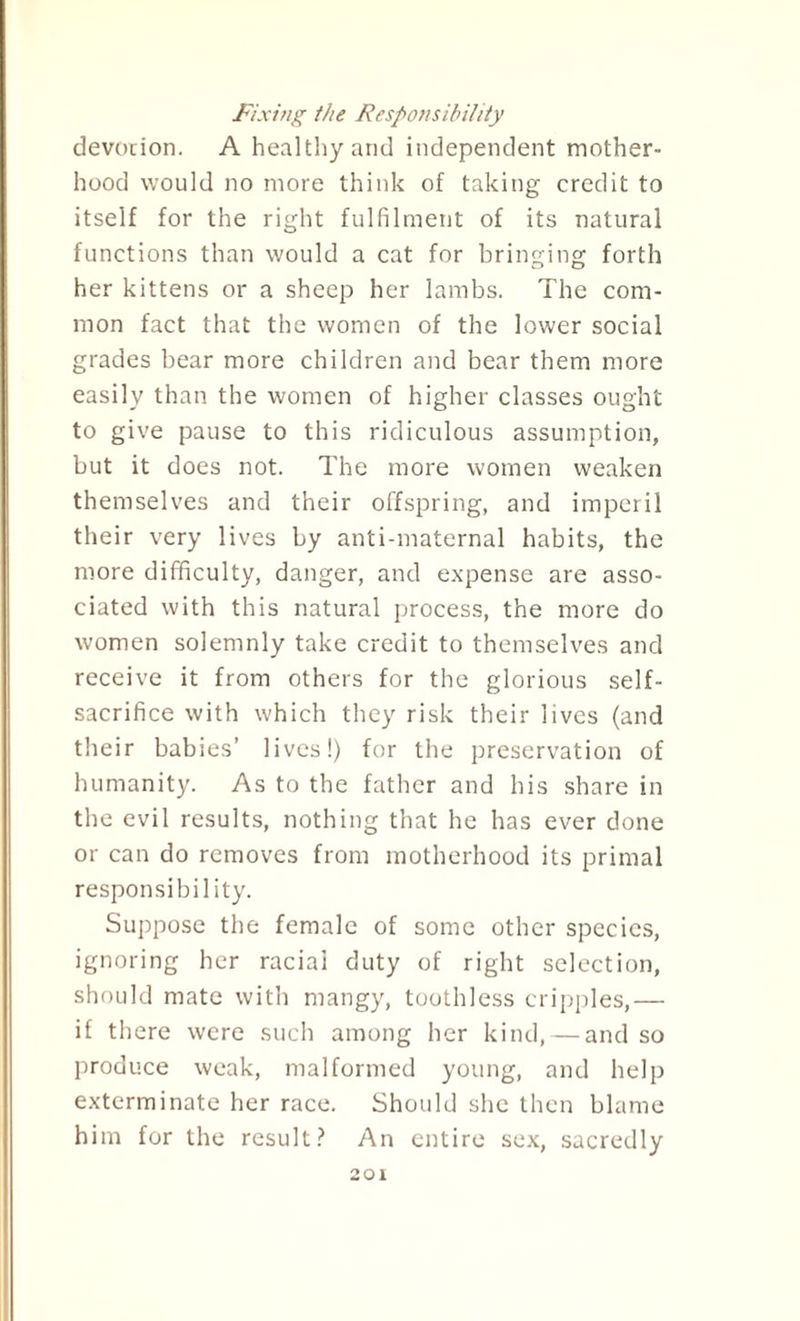 Fixing the Responsibility devotion. A healthy and independent mother¬ hood would no more think of taking credit to itself for the right fulfilment of its natural functions than would a cat for bringing forth her kittens or a sheep her lambs. The com¬ mon fact that the women of the lower social grades bear more children and bear them more easily than the women of higher classes ought to give pause to this ridiculous assumption, but it does not. The more women weaken themselves and their offspring, and imperil their very lives by anti-maternal habits, the more difficulty, danger, and expense are asso¬ ciated with this natural process, the more do women solemnly take credit to themselves and receive it from others for the glorious self- sacrifice with which they risk their lives (and their babies’ lives!) for the preservation of humanity. As to the father and his share in the evil results, nothing that he has ever done or can do removes from motherhood its primal responsibility. Suppose the female of some other species, ignoring her racial duty of right selection, should mate with mangy, toothless cripples,— if there were such among her kind, — and so produce weak, malformed young, and help exterminate her race. Should she then blame him for the result? An entire sex, sacredly