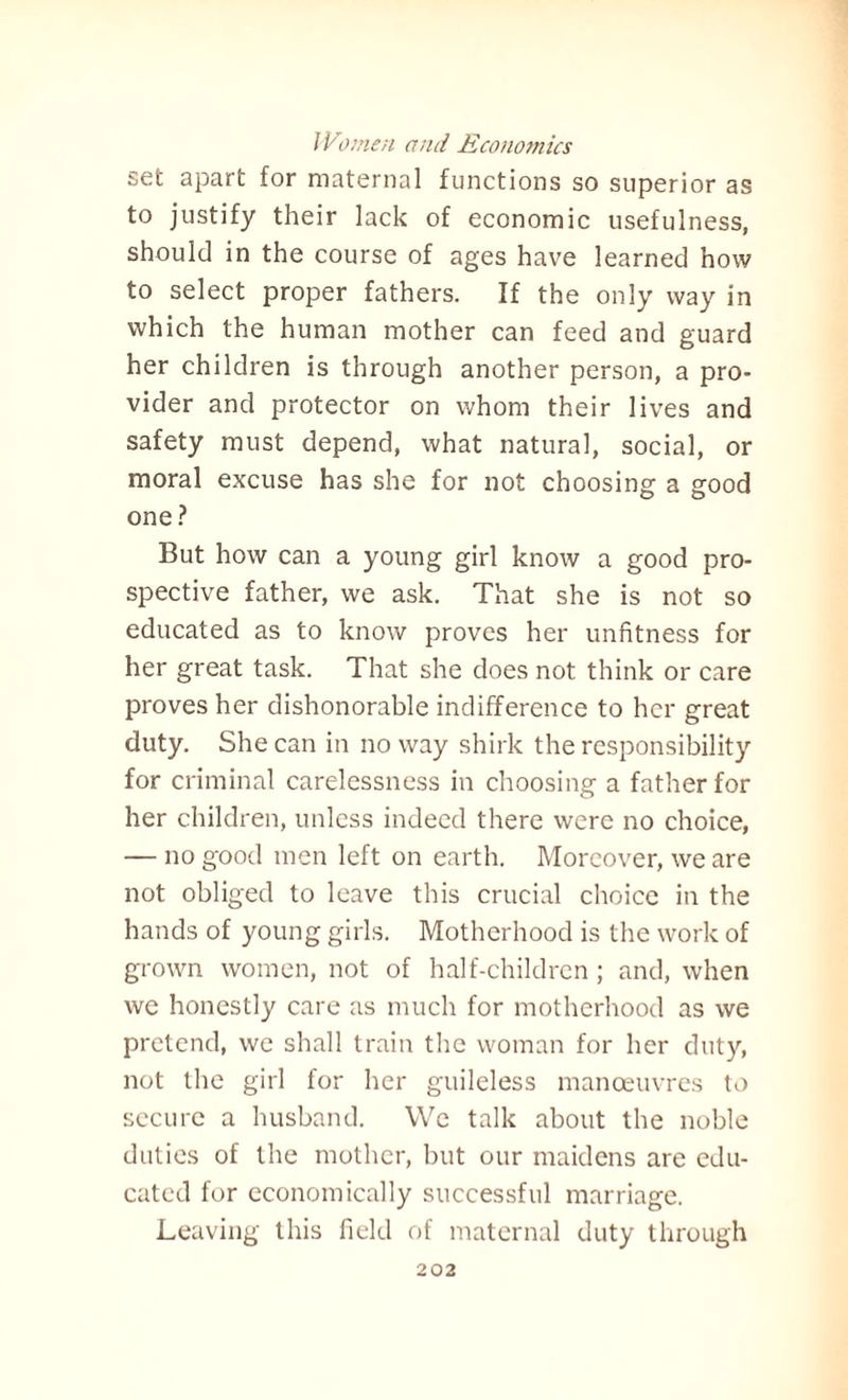 set apart for maternal functions so superior as to justify their lack of economic usefulness, should in the course of ages have learned how to select proper fathers. If the only way in which the human mother can feed and guard her children is through another person, a pro¬ vider and protector on whom their lives and safety must depend, what natural, social, or moral excuse has she for not choosing a good one? But how can a young girl know a good pro¬ spective father, we ask. That she is not so educated as to know proves her unfitness for her great task. That she does not think or care proves her dishonorable indifference to her great duty. She can in no way shirk the responsibility for criminal carelessness in choosing a father for her children, unless indeed there were no choice, — no good men left on earth. Moreover, we are not obliged to leave this crucial choice in the hands of young girls. Motherhood is the work of grown women, not of half-children ; and, when we honestly care as much for motherhood as we pretend, we shall train the woman for her duty, not the girl for her guileless manoeuvres to secure a husband. We talk about the noble duties of the mother, but our maidens are edu¬ cated for economically successful marriage. Leaving this field of maternal duty through