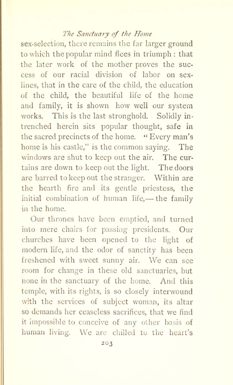 The Sanctuary of the Home sex-selection, there remains the far larger ground to which the popular mind flees in triumph : that the later work of the mother proves the suc¬ cess of our racial division of labor on sex¬ lines, that in the care of the child, the education of the child, the beautiful life of the home and family, it is shown how well our system works. This is the last stronghold. Solidly in¬ trenched herein sits popular thought, safe in the sacred precincts of the home. “ Every man’s home is his castle,” is the common saying. The windows are shut to keep out the air. The cur¬ tains are down to keep out the light. The doors are barred to keep out the stranger. Within are the hearth fire and its gentle priestess, the initial combination of human life,— the family in the home. Our thrones have been emptied, and turned into mere chairs for passing presidents. Our churches have been opened to the light of modern life, and the odor of sanctity has been freshened with sweet sunny air. We can see room for change in these old sanctuaries, but none in the sanctuary of the home. And this temple, with its rights, is so closely interwound with the services of subject woman, its altar so demands her ceaseless sacrifices, that we find it impossible to conceive of any other basis of human living. We are chilled to the heart’s