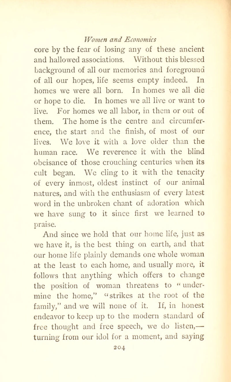 core by the fear of losing any of these ancient and hallowed associations. Without this blessed background of all our memories and foreground of all our hopes, life seems empty indeed. In homes we were all born. In homes we all die or hope to die. In homes we all live or want to live. For homes we all labor, in them or out of them. The home is the centre and circumfer¬ ence, the start and the finish, of most of our lives. We love it with a love older than the human race. We reverence it with the blind obeisance of those crouching centuries when its cult began. We cling to it with the tenacity of every inmost, oldest instinct of our animal natures, and with the enthusiasm of every latest word in the unbroken chant of adoration which we have sung to it since first we learned to praise. And since we hold that our home life, just as we have it, is the best thing on earth, and that our home life plainly demands one whole woman at the least to each home, and usually more, it follows that anything which offers to change the position of woman threatens to “ under¬ mine the home,” '‘strikes at the root of the family,” and we will none of it. If, in honest endeavor to keep up to the modern standard of free thought and free speech, we do listen,— turning from our idol for a moment, and saying