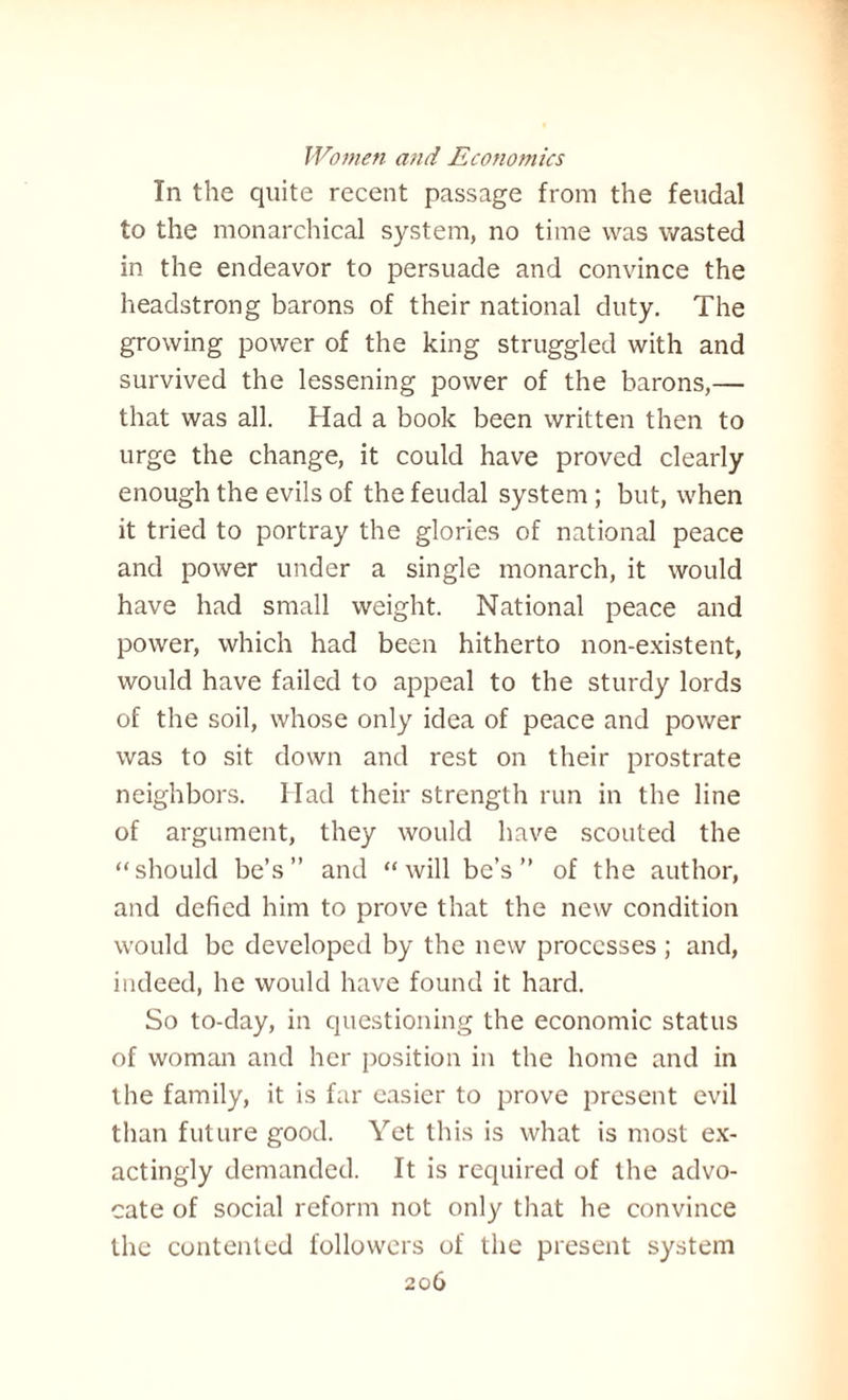 In the quite recent passage from the feudal to the monarchical system, no time was wasted in the endeavor to persuade and convince the headstrong barons of their national duty. The growing power of the king struggled with and survived the lessening power of the barons,— that was all. Had a book been written then to urge the change, it could have proved clearly enough the evils of the feudal system; but, when it tried to portray the glories of national peace and power under a single monarch, it would have had small weight. National peace and power, which had been hitherto non-existent, would have failed to appeal to the sturdy lords of the soil, whose only idea of peace and power was to sit down and rest on their prostrate neighbors. Had their strength run in the line of argument, they would have scouted the “should he’s” and “will be’s ” of the author, and defied him to prove that the new condition would be developed by the new processes ; and, indeed, he would have found it hard. So to-day, in questioning the economic status of woman and her position in the home and in the family, it is far easier to prove present evil than future good. Yet this is what is most ex- actingly demanded. It is required of the advo¬ cate of social reform not only that he convince the contented followers of the present system