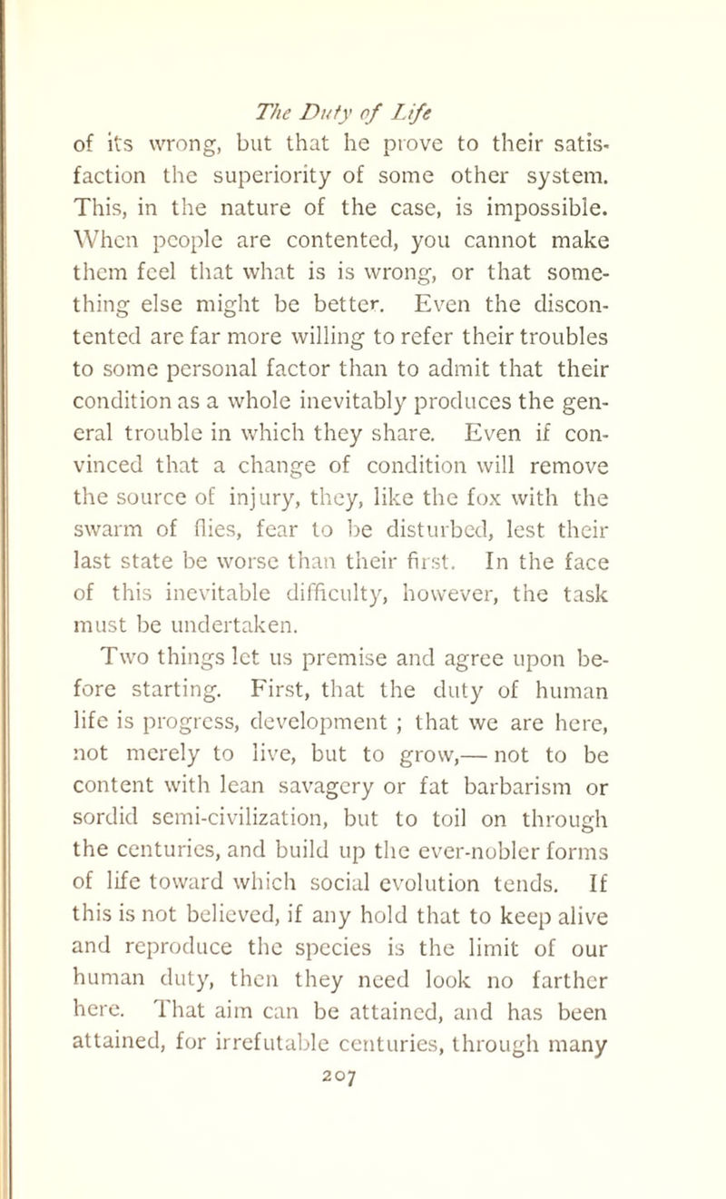 The Duty of Life of its wrong, but that he prove to their satis¬ faction the superiority of some other system. This, in the nature of the case, is impossible. When people are contented, you cannot make them feel that what is is wrong, or that some¬ thing else might be better. Even the discon¬ tented are far more willing to refer their troubles to some personal factor than to admit that their condition as a whole inevitably produces the gen¬ eral trouble in which they share. Even if con¬ vinced that a change of condition will remove the source of injury, they, like the fox with the swarm of flies, fear to be disturbed, lest their last state be worse than their first. In the face of this inevitable difficulty, however, the task must be undertaken. Two things let us premise and agree upon be¬ fore starting. First, that the duty of human life is progress, development ; that we are here, not merely to live, but to grow,— not to be content with lean savagery or fat barbarism or sordid semi-civilization, but to toil on through the centuries, and build up the ever-noblcr forms of life toward which social evolution tends. If this is not believed, if any hold that to keep alive and reproduce the species is the limit of our human duty, then they need look no farther here. That aim can be attained, and has been attained, for irrefutable centuries, through many