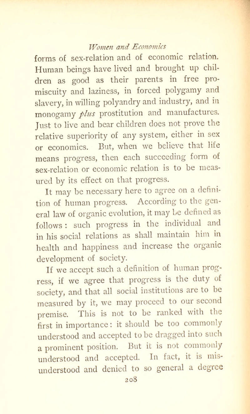 forms of sex-relation and of economic relation. Human beings have lived and brought up chil¬ dren as good as their parents in free pro¬ miscuity and laziness, in forced polygamy and slavery, in willing polyandry and industry, and in monogamy plus prostitution and manufactures. Just to live and bear children does not prove the relative superiority of any system, either in sex or economics. But, when we believe that life means progress, then each succeeding form of sex-relation or economic relation is to be meas¬ ured by its effect on that progress. It may be necessary here to agree on a defini¬ tion of human progress. According to the gen¬ eral law of organic evolution, it may be defined as follows : such progress in the individual and in his social relations as shall maintain him in health and happiness and increase the organic development of society. If we accept such a definition of human prog¬ ress, if we agree that progress is the duty of society, and that all social institutions are to be measured by it, we may proceed to oui second premise. This is not to be ranked with the first in importance: it should be too commonly understood and accepted to be dragged into such a prominent position. But it is not commonly understood and accepted. In fact, it is mis¬ understood and denied to so general a degice