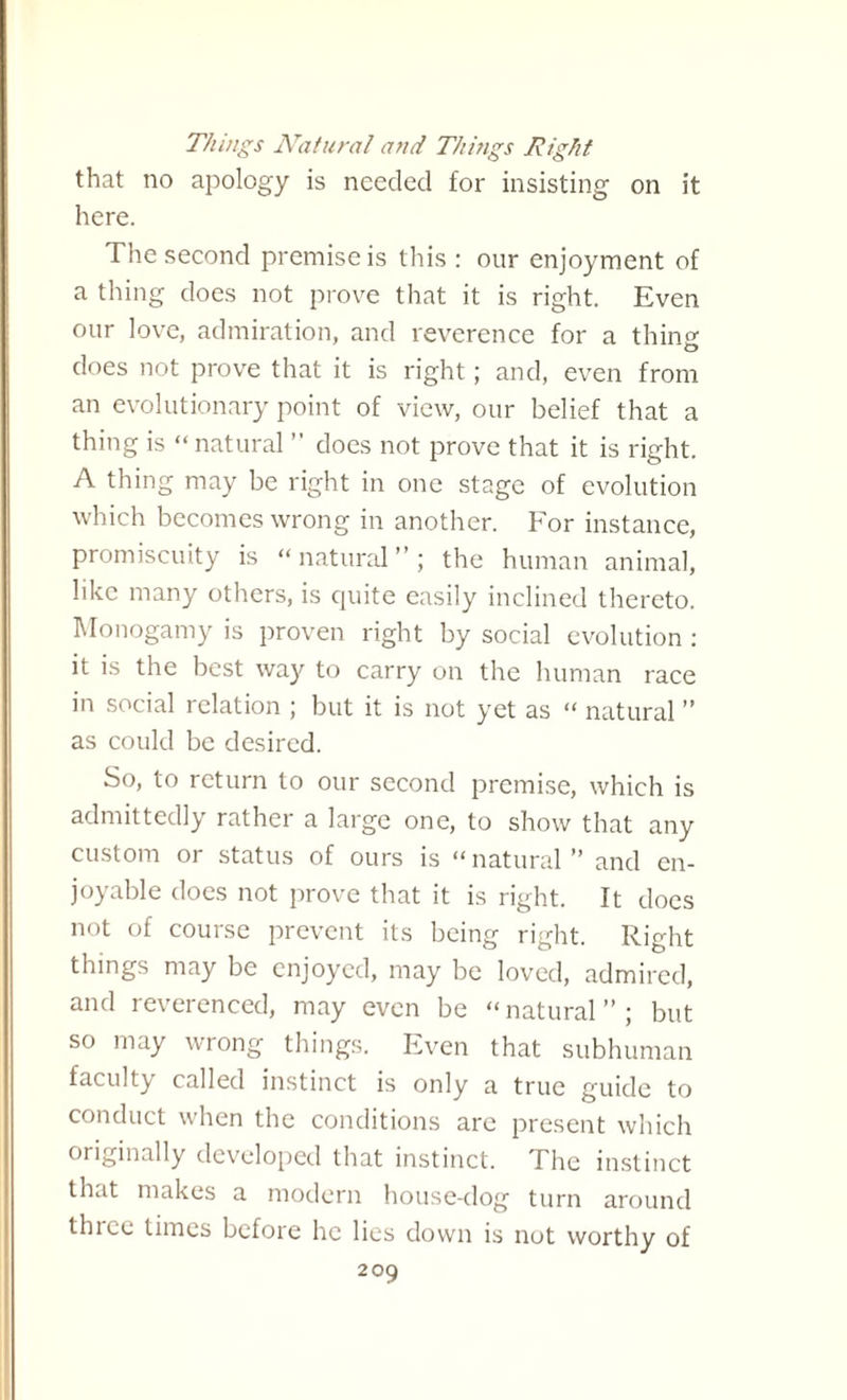 Things Natural and Things Right that no apology is needed for insisting on it here. The second premise is this : our enjoyment of a thing does not prove that it is right. Even our love, admiration, and reverence for a thins: does not prove that it is right; and, even from an evolutionary point of view, our belief that a thing is “ natural ” does not prove that it is right. A thing may be right in one stage of evolution which becomes wrong in another. For instance, promiscuity is “natural”; the human animal, like many others, is quite easily inclined thereto. Monogamy is proven right by social evolution : it is the best way to carry on the human race in social relation ; but it is not yet as “ natural ” as could be desired. So, to return to our second premise, which is admittedly rather a large one, to show that any custom or status of ours is “ natural ” and en¬ joyable does not prove that it is right. It does not of course prevent its being right. Right things may be enjoyed, may be loved, admired, and reverenced, may even be “natural”; but so may wrong things. Even that subhuman faculty called instinct is only a true guide to conduct when the conditions arc present which originally developed that instinct. The instinct that makes a modern house-dog turn around tin cc times before he lies down is not worthy of