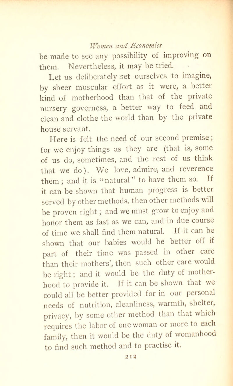 be made to see any possibility of improving on them. Nevertheless, it may be tried. Let us deliberately set ourselves to imagine, by sheer muscular effort as it were, a better kind of motherhood than that of the private nursery governess, a better way to feed and clean and clothe the world than by the private house servant. Here is felt the need of our second premise; for we enjoy things as they arc (that is, some of us do, sometimes, and the rest of us think that we do). We love, admire, and reverence them ; and it is “natural ” to have them so. If it can be shown that human progress is better served by other methods, then other methods will be proven right; and we must grow to enjoy and honor them as fast as we can, and in due course of time we shall find them natural. If it can be shown that our babies would be better off if part of their time was passed in other care than their mothers’, then such other care would be right; and it would be the duty of mother¬ hood to provide it. If it can be shown that we could all be better provided for in our personal needs of nutrition, cleanliness, warmth, shelter, privacy, by some other method than that which requires the labor of one woman or more to each family, then it would be the duty of womanhood to find such method and to practise it.