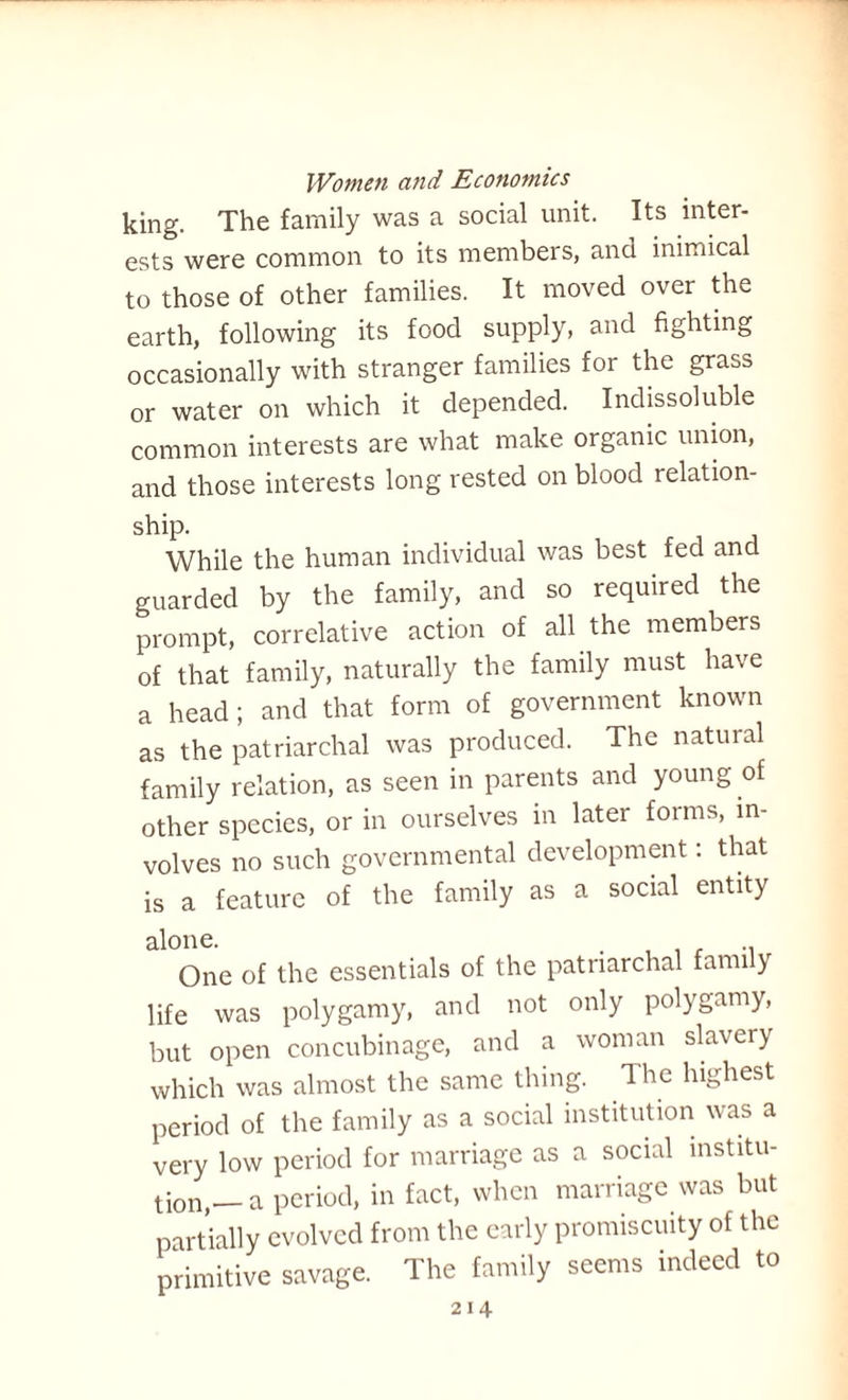 king. The family was a social unit. Its inter¬ ests were common to its members, and inimical to those of other families. It moved over the earth, following its food supply, and fighting occasionally with stranger families for the grass or water on which it depended. Indissoluble common interests are what make organic union, and those interests long rested on blood relation- ship. While the human individual was best fed and guarded by the family, and so required the prompt, correlative action of all the members of that family, naturally the family must have a head; and that form of government known as the patriarchal was produced. The natural family relation, as seen in parents and young of other species, or in ourselves in later forms, in¬ volves no such governmental development: that is a feature of the family as a social entity alone. . .. One of the essentials of the patriarchal family life was polygamy, and not only polygamy, but open concubinage, and a woman slavery which was almost the same thing. The highest period of the family as a social institution was a very low period for marriage as a social institu¬ tion,— a period, in fact, when marriage was but partially evolved from the early promiscuity of the primitive savage. The family seems indeed to