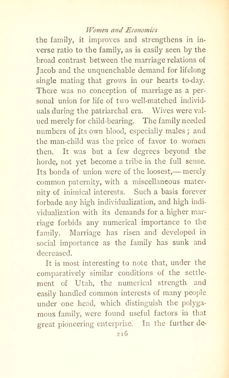 the family, it improves and strengthens in in¬ verse ratio to the family, as is easily seen by the broad contrast between the marriage relations of Jacob and the unquenchable demand for lifelong single mating that grows in our hearts to-day. There was no conception of marriage as a per¬ sonal union for life of two well-matched individ¬ uals during the patriarchal era. Wives were val¬ ued merely for child-bearing. The family needed numbers of its own blood, especially males ; and the man-child was the price of favor to women then. It was but a few degrees beyond the horde, not yet become a tribe in the full sense. Its bonds of union were of the loosest,— merely common paternity, with a miscellaneous mater¬ nity of inimical interests. Such a basis forever forbade any high individualization, and high indi¬ vidualization with its demands for a higher mar¬ riage forbids any numerical importance to the family. Marriage has risen and developed in social importance as the family has sunk and decreased. It is most interesting to note that, under the comparatively similar conditions of the settle¬ ment of Utah, the numerical strength and easily handled common interests of many people under one head, which distinguish the polyga¬ mous family, were found useful factors in that great pioneering enterprise. In the further de- 2 1 0
