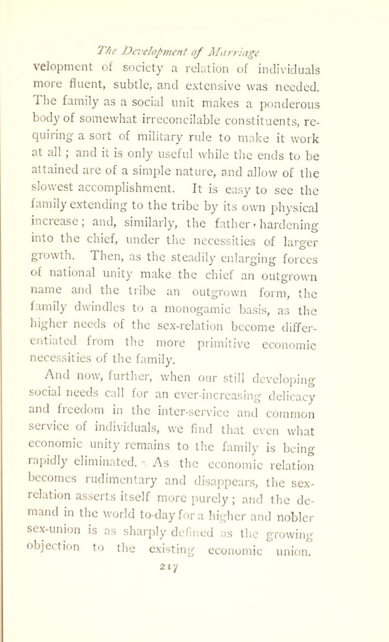 The Development of Marriage velopment of society a. relation of individuals more fluent, subtle, and extensive was needed. The family as a social unit makes a ponderous body of somewhat irreconcilable constituents, re¬ quiring a sort of military rule to make it work at all; and it is only useful while the ends to be attained are of a simple nature, and allow of the slowest accomplishment. It is easy to see the family extending to the tribe by its own physical increase, and, similarly, the father > hardening into the chief, under the necessities of larger growth. Then, as the steadily enlarging forces of national unity make the chief an outgrown name and the tribe an outgrown form, the family dwindles to a monogamic basis, as the higher needs of the sex-relation become differ¬ entiated from the more primitive economic necessities of the family. A.nd now, further, when our still developing social needs call for an ever-increasing delicacy and f 1 cedom in the inter-service and common service of individuals, we find that even what economic unity remains to the family is being rapidly eliminated. As the economic relation becomes rudimentary and disappears, the sex- relation asserts itself more purely; and the de¬ mand in the world to-day for a higher and nobler sex-union is as sharply defined as the growing objection to the existing economic union.