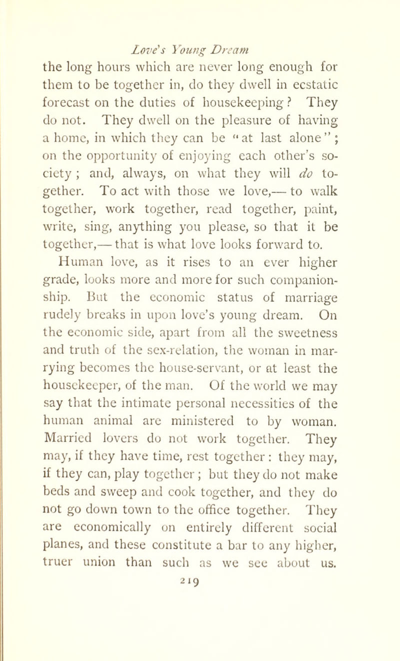Love's Young Dream the long hours which are never long enough for them to be together in, do they dwell in ecstatic forecast on the duties of housekeeping ? They do not. They dwell on the pleasure of having a home, in which they can be “ at last alone ” ; on the opportunity of enjoying each other’s so¬ ciety ; and, always, on what they will do to¬ gether. To act with those we love,— to walk together, work together, read together, paint, write, sing, anything you please, so that it be together,— that is what love looks forward to. Human love, as it rises to an ever higher grade, looks more and more for such companion¬ ship. But the economic status of marriage rudely breaks in upon love’s young dream. On the economic side, apart from all the sweetness and truth of the sex-relation, the woman in mar¬ rying becomes the house-servant, or at least the housekeeper, of the man. Of the world we may say that the intimate personal necessities of the human animal are ministered to by woman. Married lovers do not work together. They may, if they have time, rest together : they may, if they can, play together; but they do not make beds and sweep and cook together, and they do not go down town to the office together. They are economically on entirely different social planes, and these constitute a bar to any higher, truer union than such as we see about us.