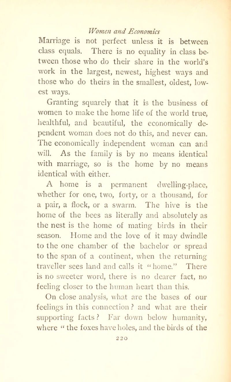 Marriage is not perfect unless it is between class equals. There is no equality in class be¬ tween those who do their share in the world’s work in the largest, newest, highest ways and those who do theirs in the smallest, oldest, low¬ est ways. Granting squarely that it is the business of women to make the home life of the world true, healthful, and beautiful, the economically de¬ pendent woman does not do this, and never can. The economically independent woman can and will. As the family is by no means identical with marriage, so is the home by no means identical with either. A home is a permanent dwelling-place, whether for one, two, forty, or a thousand, for a pair, a flock, or a swarm. The hive is the home of the bees as literally and absolutely as the nest is the home of mating birds in their season. Home and the love of it may dwindle to the one chamber of the bachelor or spread to the span of a continent, when the returning traveller sees land and calls it “ home.” There is no sweeter word, there is no dearer fact, no feeling closer to the human heart than this. On close analysis, what are the bases of our feelings in this connection ? and what are their supporting facts? Far down below humanity, where “ the foxes have holes, and the birds of the
