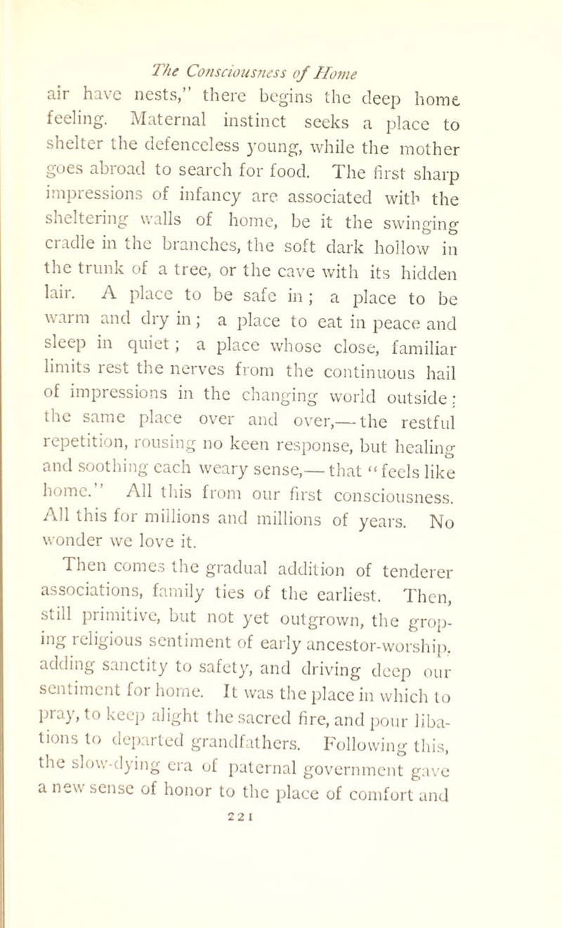 The Consciousness of Home air have nests,” there begins the deep home feeling. Maternal instinct seeks a place to shelter the defenceless young, while the mother goes abroad to search for food. The first sharp impressions of infancy are associated with the sheltering walls of home, be it the swinging cradle in the branches, the soft dark hollow in the trunk of a tree, or the cave with its hidden lair. A place to be safe in ; a place to be warm and dry in; a place to eat in peace and sleep in quiet; a place whose close, familiar limits rest the nerves from the continuous hail of impressions in the changing world outside : the same place over and over,— the restful repetition, rousing no keen response, but healing and soothing each weary sense,— that “ feels like home. All this from our first consciousness. All this for millions and millions of years. No wonder we love it. Then comes the gradual addition of tenderer associations, family ties of the earliest. Then, still primitive, but not yet outgrown, the grop¬ ing religious sentiment of early ancestor-worship, adding sanctity to safety, and driving deep our sentiment for home. It was the place in which to pray, to keep alight the sacred fire, and pour liba¬ tions to departed grandfathers. Following this, the slow-dying era of paternal government gave a new sense of honor to the place of comfort and