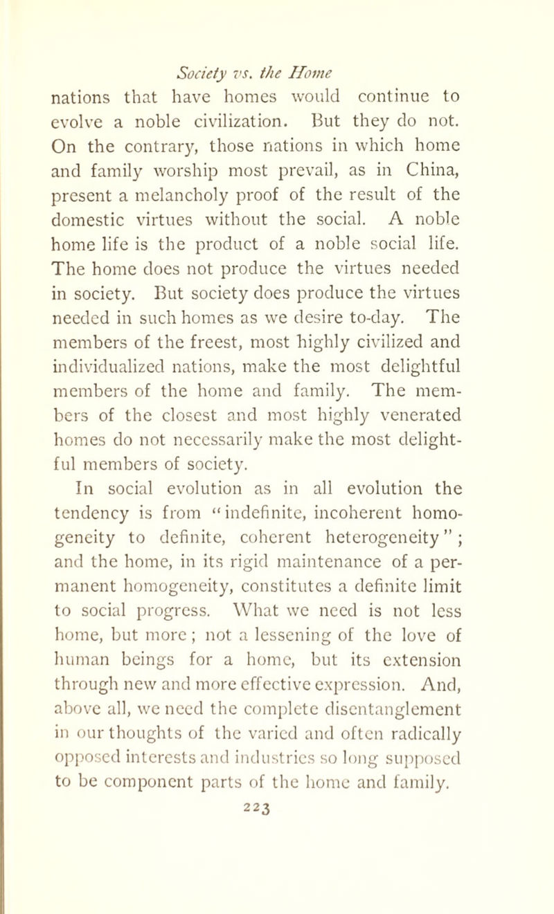 Society vs. the Home nations that have homes would continue to evolve a noble civilization. But they do not. On the contrary, those nations in which home and family worship most prevail, as in China, present a melancholy proof of the result of the domestic virtues without the social. A noble home life is the product of a noble social life. The home does not produce the virtues needed in society. But society does produce the virtues needed in such homes as we desire to-day. The members of the freest, most highly civilized and individualized nations, make the most delightful members of the home and family. The mem¬ bers of the closest and most highly venerated homes do not necessarily make the most delight¬ ful members of society. In social evolution as in all evolution the tendency is from “indefinite, incoherent homo¬ geneity to definite, coherent heterogeneity”; and the home, in its rigid maintenance of a per¬ manent homogeneity, constitutes a definite limit to social progress. What we need is not less home, but more; not a lessening of the love of human beings for a home, but its extension through new and more effective expression. And, above all, we need the complete disentanglement in our thoughts of the varied and often radically opposed interests and industries so long supposed to be component parts of the home and family.