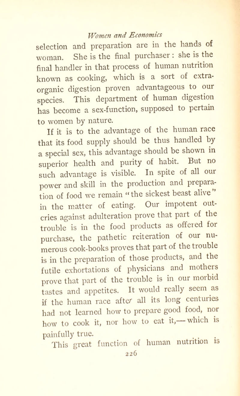 selection and preparation are in the hands of woman. She is the final purchaser . she is the final handler in that process of human nutrition known as cooking, which is a soit of extra- organic digestion proven advantageous to our species. This department of human digestion has become a sex-function, supposed to pertain to women by nature. If it is to the advantage of the human race that its food supply should be thus handled by a special sex, this advantage should be shown in superior health and purity of habit. But no such advantage is visible. In spite of all our power and skill in the production and prepara¬ tion of food we remain “ the sickest beast alive ” in the matter of eating. Our impotent out¬ cries against adulteration prove that pait of the trouble is in the food products as offered for purchase, the pathetic reiteration of our nu¬ merous cook-books proves that part of the tiouble is in the preparation of those products, and the futile exhortations of physicians and mothers prove that part of the trouble is in our morbid tastes and appetites. It would really seem as if the human race after all its long centuries had not learned how to prepare good food, nor how to cook it, nor how to eat it,— which is painfully true. This great function of human nutrition is