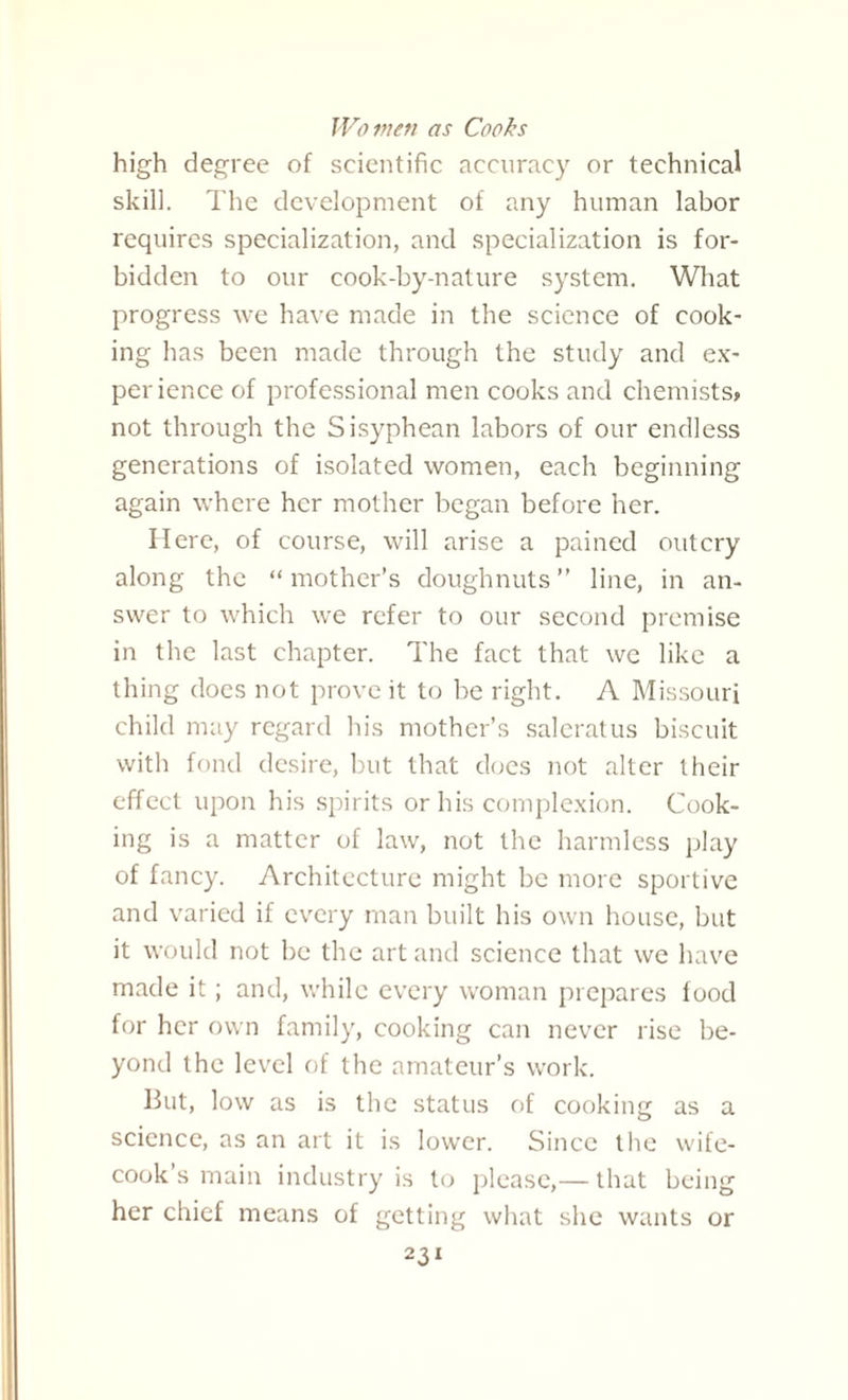 Wo inert as Cooks high degree of scientific accuracy or technical skill. The development of any human labor requires specialization, and specialization is for¬ bidden to our cook-by-nature system. What progress we have made in the science of cook¬ ing has been made through the study and ex- per ience of professional men cooks and chemists* not through the Sisyphean labors of our endless generations of isolated women, each beginning again where her mother began before her. Here, of course, will arise a pained outcry along the “ mother’s doughnuts ” line, in an¬ swer to which we refer to our second premise in the last chapter. The fact that we like a thing does not prove it to be right. A Missouri child may regard his mother’s saleratus biscuit with fond desire, but that does not alter their effect upon his spirits or his complexion. Cook¬ ing is a matter of law, not the harmless play of fancy. Architecture might be more sportive and varied if every man built his own house, but it would not be the art and science that we have made it; and, while every woman prepares food for her own family, cooking can never rise be¬ yond the level of the amateur’s work. But, low as is the status of cooking as a science, as an art it is lower. Since the wife- cook’s main industry is to please,— that being her chief means of getting what she wants or 2 2,1