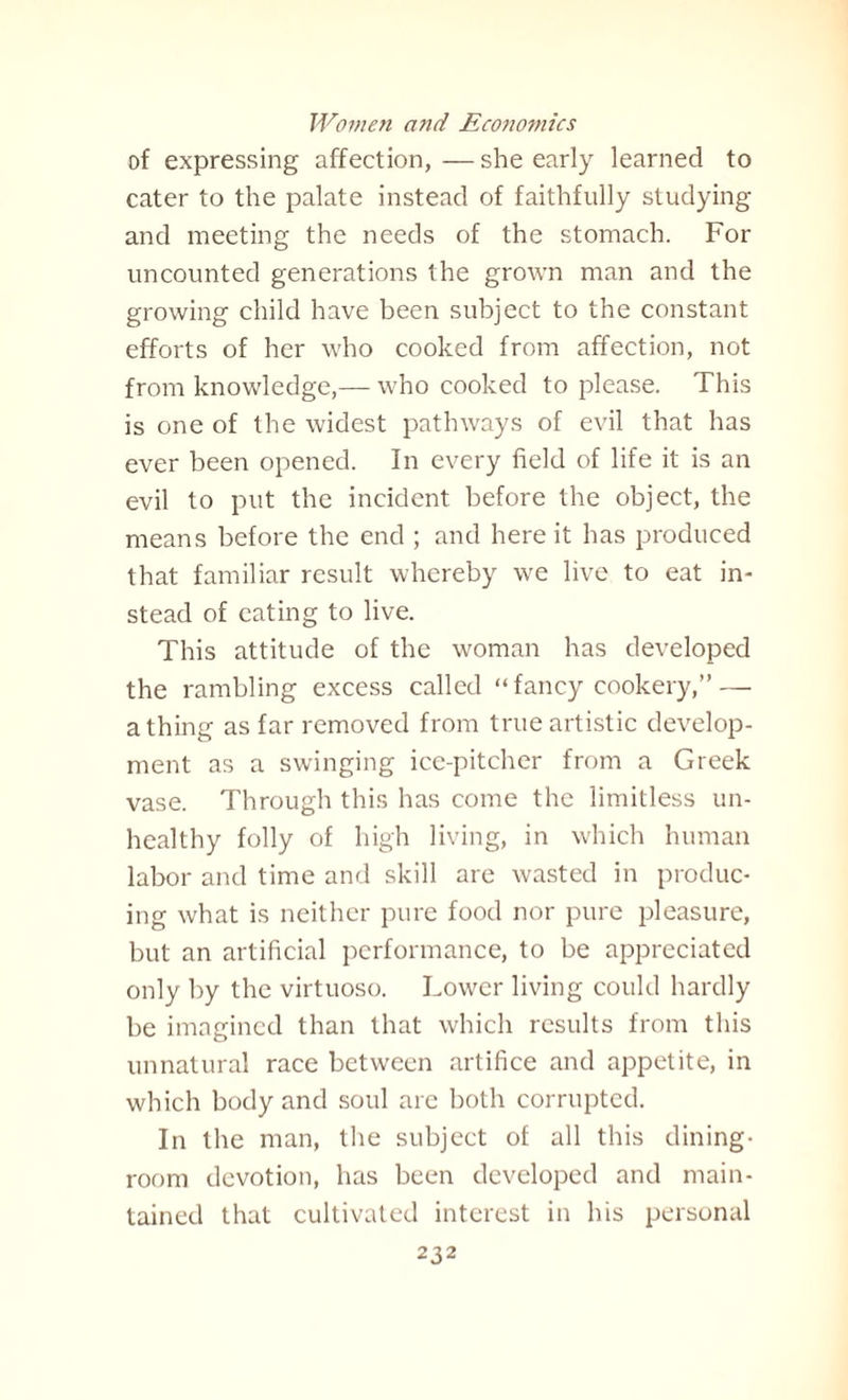 of expressing affection, — she early learned to cater to the palate instead of faithfully studying and meeting the needs of the stomach. For uncounted generations the grown man and the growing child have been subject to the constant efforts of her who cooked from affection, not from knowledge,— who cooked to please. This is one of the widest pathways of evil that has ever been opened. In every field of life it is an evil to put the incident before the object, the means before the end ; and here it has produced that familiar result whereby we live to eat in¬ stead of eating to live. This attitude of the woman has developed the rambling excess called “ fancy cookery,” — a thing as far removed from true artistic develop¬ ment as a swinging ice-pitcher from a Greek vase. Through this has come the limitless un¬ healthy folly of high living, in which human labor and time and skill are wasted in produc¬ ing what is neither pure food nor pure pleasure, but an artificial performance, to be appreciated only by the virtuoso. Lower living could hardly be imagined than that which results from this unnatural race between artifice and appetite, in which body and soul are both corrupted. In the man, the subject of all this dining¬ room devotion, has been developed and main¬ tained that cultivated interest in his personal