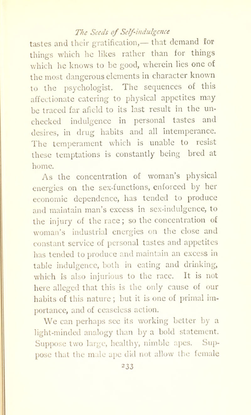 The Seeds of Self-indulgence tastes and their gratification,— that demand for things which he likes rather than for things which he knows to be good, wherein lies one of the most dangerous elements in character known to the psychologist. The sequences of this affectionate catering to physical appetites may be traced far afield to its last result in the un¬ checked indulgence in personal tastes and desires, in drug habits and all intemperance. The temperament which is unable to resist these temptations is constantly being bred at home. As the concentration of woman’s physical energies on the sex-functions, enforced by her economic dependence, has tended to produce and maintain man’s excess in sex-indulgence, to the injury of the race; so the concentration of woman’s industrial energies on the close and constant service of personal tastes and appetites has tended to produce and maintain an excess in table indulgence, both in eating and drinking, which is also injurious to the race. It is not here alleged that this is the only cause of our habits of this nature ; but it is one of primal im¬ portance, and of ceaseless action. We can perhaps see its working better by a light-minded analogy than by a bold statement. Suppose two large, healthy, nimble apes. Sup¬ pose that the male ape did not allow the female