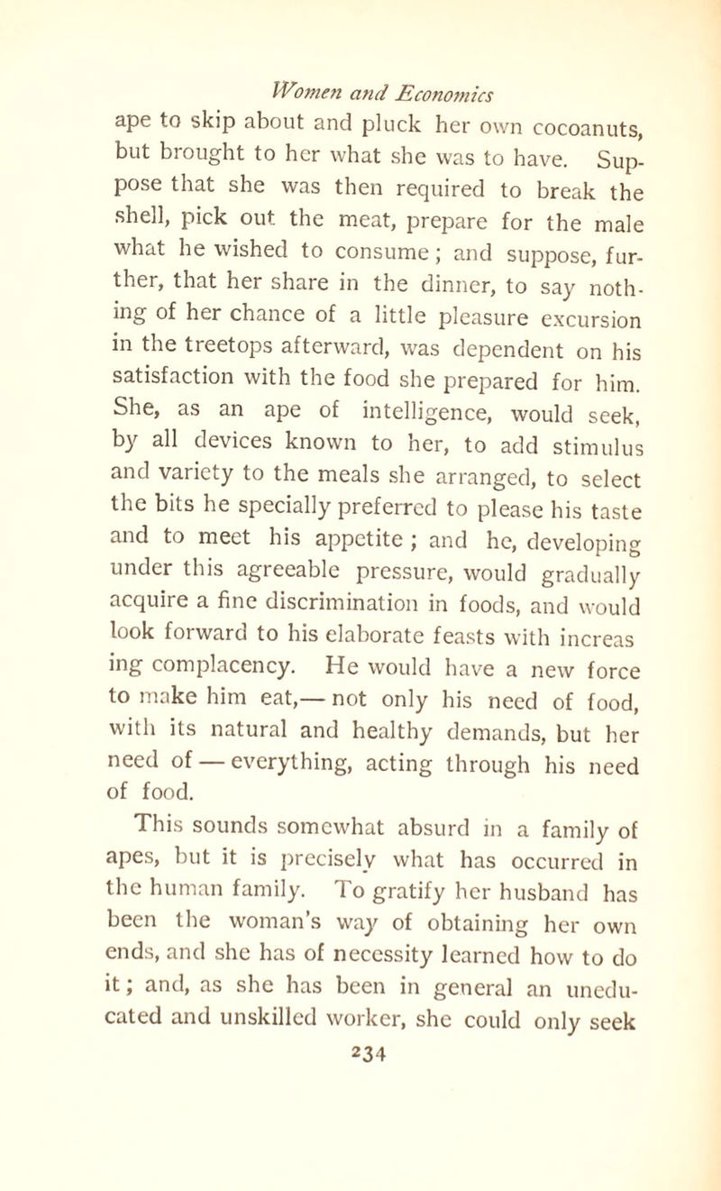 ape to skip about and pluck her own cocoanuts, but brought to her what she was to have. Sup¬ pose that she was then required to break the shell, pick out the meat, prepare for the male what he wished to consume; and suppose, fur¬ ther, that her share in the dinner, to say noth- ing of her chance of a little pleasure excursion in the treetops afterward, was dependent on his satisfaction with the food she prepared for him. She, as an ape of intelligence, would seek, by all devices known to her, to add stimulus and variety to the meals she arranged, to select the bits he specially preferred to please his taste and to meet his appetite j and he, developing under this agreeable pressure, would gradually acquire a fine discrimination in foods, and would look forward to his elaborate feasts with increas ing complacency. He would have a new force to make him eat,— not only his need of food, with its natural and healthy demands, but her need of — everything, acting through his need of food. This sounds somewhat absurd in a family of apes, but it is precisely what has occurred in the human family. To gratify her husband has been the woman’s way of obtaining her own ends, and she has of necessity learned how to do it; and, as she has been in general an unedu¬ cated and unskilled worker, she could only seek