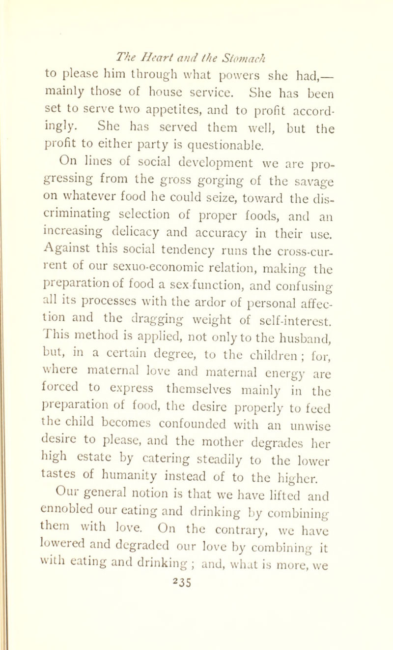 The Heart and the Stomach to please him through what powers she had,— mainly those of house service. She has been set to serve two appetites, and to profit accord¬ ingly. She has served them well, but the profit to either party is questionable. On lines of social development we are pro¬ gressing from the gross gorging of the savage on whatever food he could seize, toward the dis¬ criminating selection of proper foods, and an increasing delicacy and accuracy in their use. Against this social tendency runs the cross-cur¬ rent of our sexuo-economic relation, making the preparation of food a sex function, and confusing- all its processes with the ardor of personal affec¬ tion and the dragging weight of self-interest. This method is applied, not only to the husband, but, in a certain degree, to the children ; for, where maternal love and maternal energy are forced to express themselves mainly in the preparation of food, the desire properly to feed the child becomes confounded with an unwise desire to please, and the mother degrades her high estate by catering steadily to the lower tastes of humanity instead of to the higher. Our general notion is that we have lifted and ennobled our eating and drinking by combining them with love. On the contrary, we have lowered and degraded our love by combining it with eating and drinking ; and, what is more, we