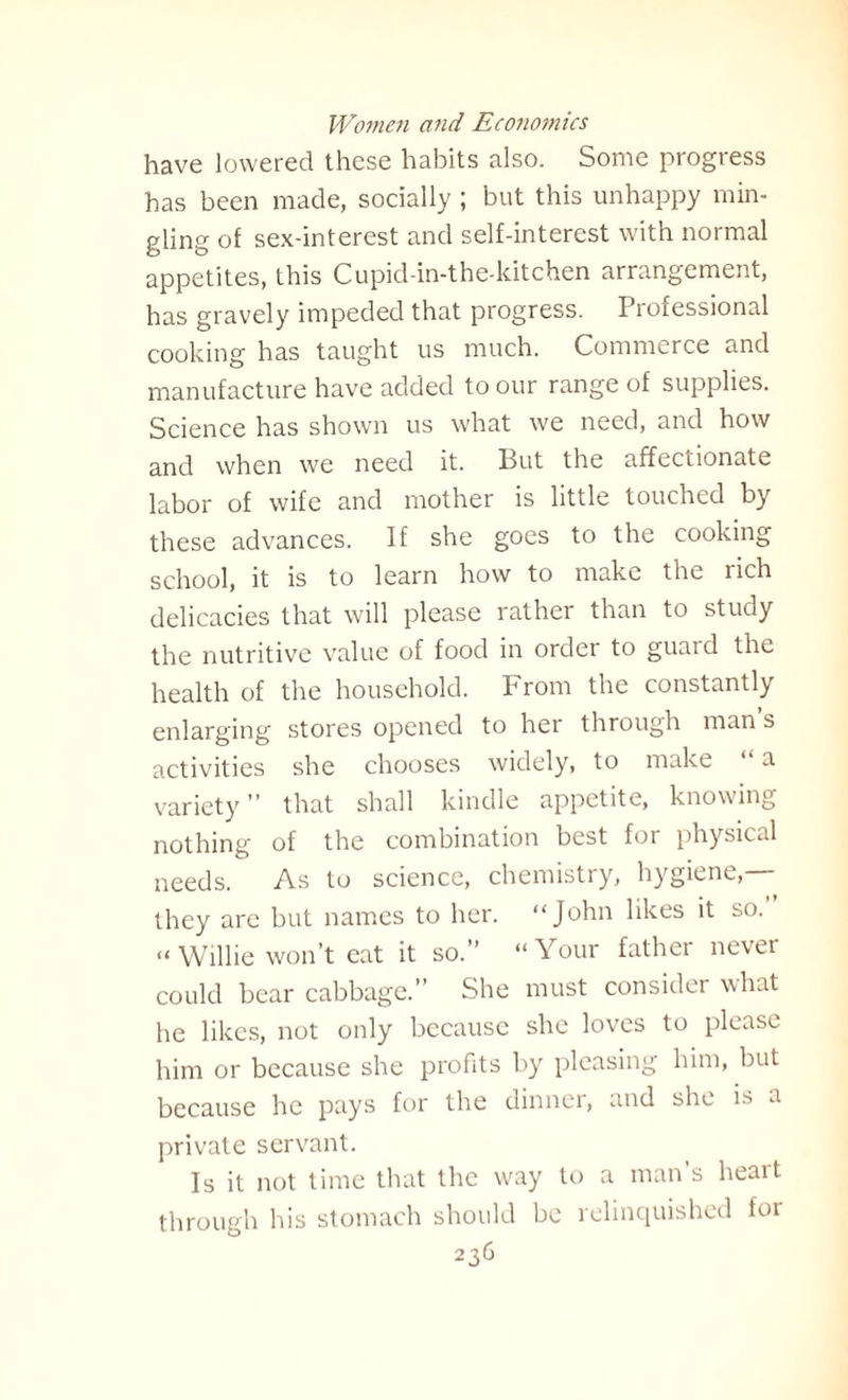 have lowered these habits also. Some progress has been made, socially ; but this unhappy min¬ gling of sex-interest and self-interest with normal appetites, this Cupid-in-the-kitchen arrangement, has gravely impeded that progress. Professional cooking has taught us much. Commerce and manufacture have added to our range of supplies. Science has shown us what we need, and how and when we need it. But the affectionate labor of wife and mother is little touched by these advances. If she goes to the cooking school, it is to learn how to make the rich delicacies that will please rather than to study the nutritive value of food in order to guard the health of the household. From the constantly enlarging stores opened to her through man s activities she chooses widely, to make “ a variety” that shall kindle appetite, knowing nothing of the combination best for physical needs. As to science, chemistry, hygiene,— they are but names to her. “John likes it so. “ Willie won’t eat it so.” “Your father nevei could bear cabbage.” She must consider what he likes, not only because she loves to please him or because she profits by pleasing him, but because he pays for the dinner, and she is a private servant. Is it not time that the way to a man’s heart through his stomach should be relinquished for