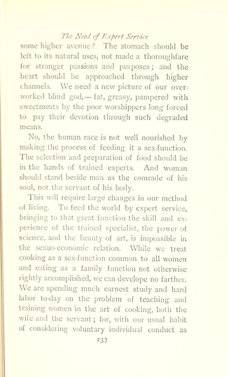 The Need of Expert Sendee some higher avenue ? The stomach should be left to its natural uses, not made a thoroughfare for stranger passions and purposes; and the heart should be approached through higher channels. We need a new picture of our over¬ worked blind god,— fat, greasy, pampered with sweetmeats by the poor worshippers long forced to pay their devotion through such degraded means. No, the human race is not well nourished by making the process of feeding it a sex-function. The selection and preparation of food should be in the hands of trained experts. And woman should stand beside man as the comrade of his soul, not the servant of his body. This will recpiire large changes in our method of living. To feed the world by expert service, bringing to that great function the skill and ex¬ perience of the trained specialist, the power of science, and the beauty of art, is impossible in the sexuo-economic relation. While we treat cooking as a sex-function common to all women and eating as a family function not otherwise rightly accomplished, we can developc no farther. We are spending much earnest study and hard labor to-day on the problem of teaching and training women in the art of cooking, both the wife and the servant; for, with our usual habit of considering voluntary individual conduct as