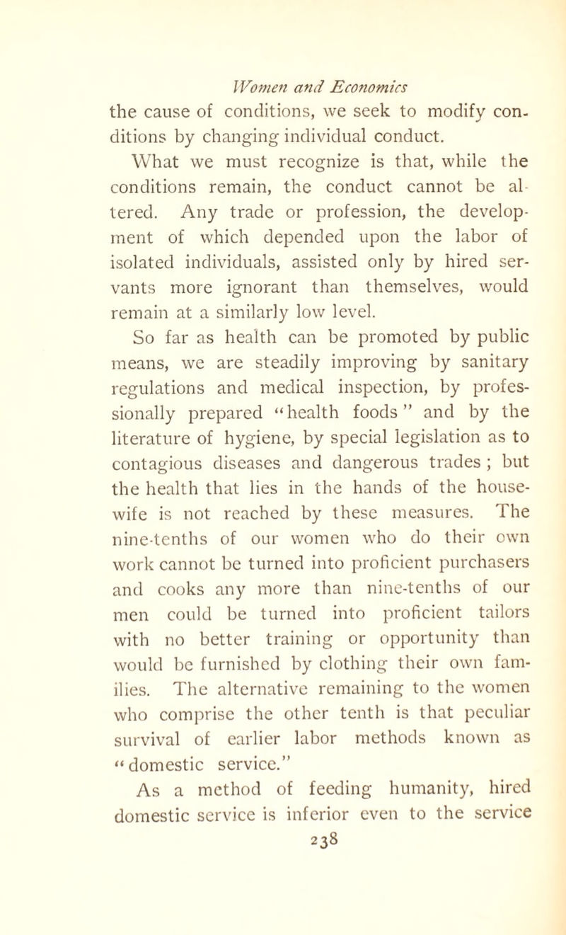 the cause of conditions, we seek to modify con¬ ditions by changing individual conduct. What we must recognize is that, while the conditions remain, the conduct cannot be al tered. Any trade or profession, the develop¬ ment of which depended upon the labor of isolated individuals, assisted only by hired ser¬ vants more ignorant than themselves, would remain at a similarly low level. So far as health can be promoted by public means, we are steadily improving by sanitary regulations and medical inspection, by profes¬ sionally prepared “health foods” and by the literature of hygiene, by special legislation as to contagious diseases and dangerous trades ; but the health that lies in the hands of the house¬ wife is not reached by these measures. The nine-tenths of our women who do their own work cannot be turned into proficient purchasers and cooks any more than nine-tenths of our men could be turned into proficient tailors with no better training or opportunity than would be furnished by clothing their own fam¬ ilies. The alternative remaining to the women who comprise the other tenth is that peculiar survival of earlier labor methods known as “domestic service.” As a method of feeding humanity, hired domestic service is inferior even to the service
