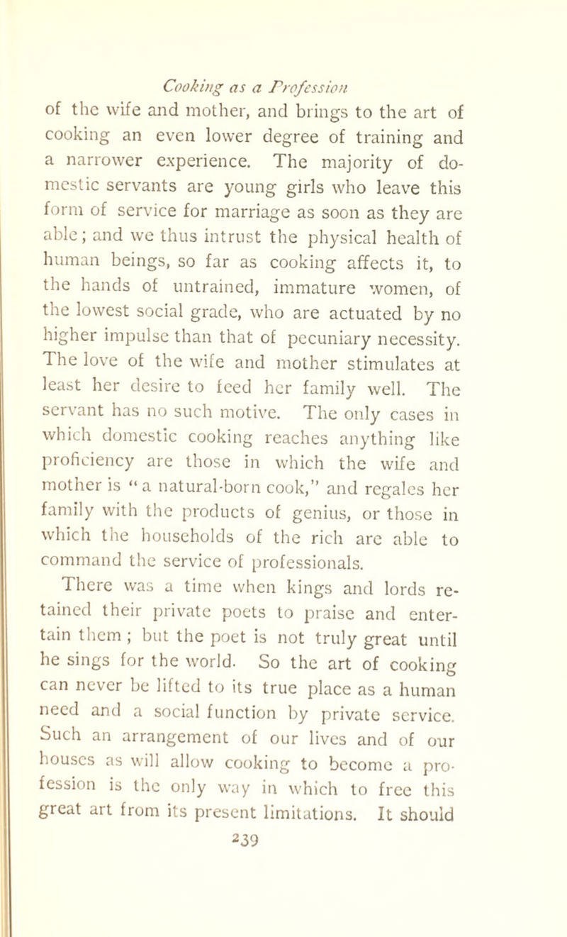 Cooking as a Profession of the wife and mother, and brings to the art of cooking an even lower degree of training and a narrower experience. The majority of do¬ mestic servants are young girls who leave this form of service for marriage as soon as they are able; and we thus intrust the physical health of human beings, so far as cooking affects it, to the hands of untrained, immature women, of the lowest social grade, who are actuated by no higher impulse than that of pecuniary necessity. The love of the wife and mother stimulates at least her desire to feed her family well. The servant has no such motive. The only cases in which domestic cooking reaches anything like proficiency are those in which the wife and mother is “a natural-born cook,” and regales her family with the products of genius, or those in which the households of the rich are able to command the service of professionals. There was a time when kings and lords re¬ tained their private poets to praise and enter¬ tain them ; but the poet is not truly great until he sings for the world. So the art of cooking can never be lifted to its true place as a human need and a social function by private service. Such an arrangement of our lives and of our houses as will allow cooking to become a pro¬ fession is the only way in which to free this great art from its present limitations. It should