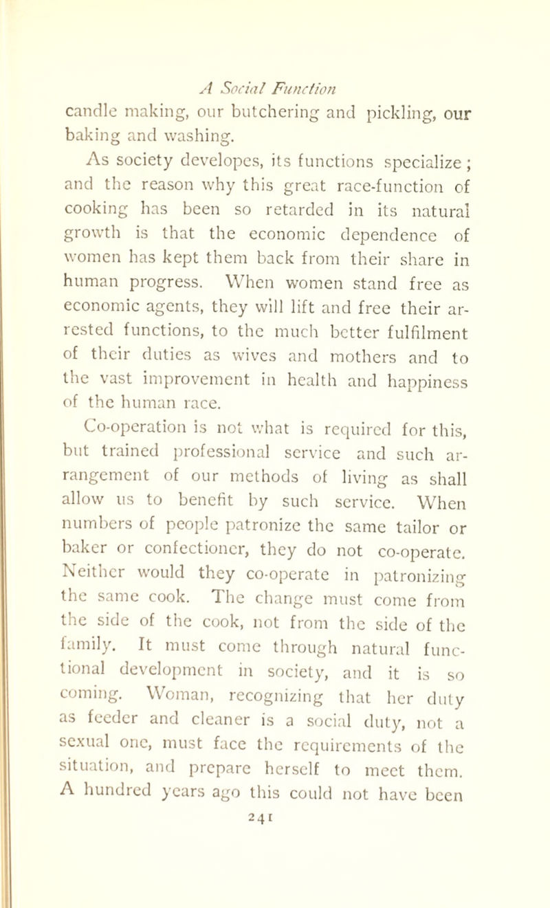 A Social Function candle making, our butchering and pickling, our baking and washing. As society developes, its functions specialize ; and the reason why this great race-function of cooking has been so retarded in its natural growth is that the economic dependence of women has kept them back from their share in human progress. When women stand free as economic agents, they will lift and free their ar¬ rested functions, to the much better fulfilment of their duties as wives and mothers and to the vast improvement in health and happiness of the human race. Co-operation is not what is required for this, but trained professional service and such ar¬ rangement of our methods of living as shall allow us to benefit by such service. When numbers of people patronize the same tailor or baker or confectioner, they do not co-operate. Neither would they co-operate in patronizing the same cook. The change must come from the side of the cook, not from the side of the family. It must come through natural func¬ tional development in society, and it is so coming. Woman, recognizing that her duty as feeder and cleaner is a social duty, not a sexual one, must face the requirements of the situation, and prepare herself to meet them. A hundred years ago this could not have been