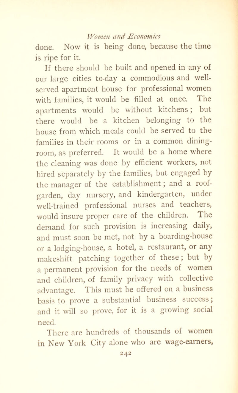 done. Now it is being done, because the time is ripe for it. If there should be built and opened in any of our large cities to-day a commodious and well- served apartment house for professional women with families, it would be filled at once. The apartments would be without kitchens; but there would be a kitchen belonging to the house from which meals could be served to the families in their rooms or in a common dining¬ room, as preferred. It would be a home where the cleaning was done by efficient workers, not hired separately by the families, but engaged by the manager of the establishment; and a roof- garden, day nursery, and kindergarten, under well-trained professional nurses and teachers, would insure proper care of the children. The demand for such provision is increasing daily, and must soon be met, not by a boarding-house or a lodging-house, a hotel, a restaurant, or any makeshift patching together of these; but by a permanent provision for the needs of women and children, of family privacy with collective advantage. This must be offered on a business basis to prove a substantial business success; and it will so prove, for it is a growing social need. There are hundreds of thousands of women in New York City alone who are wage-earners,