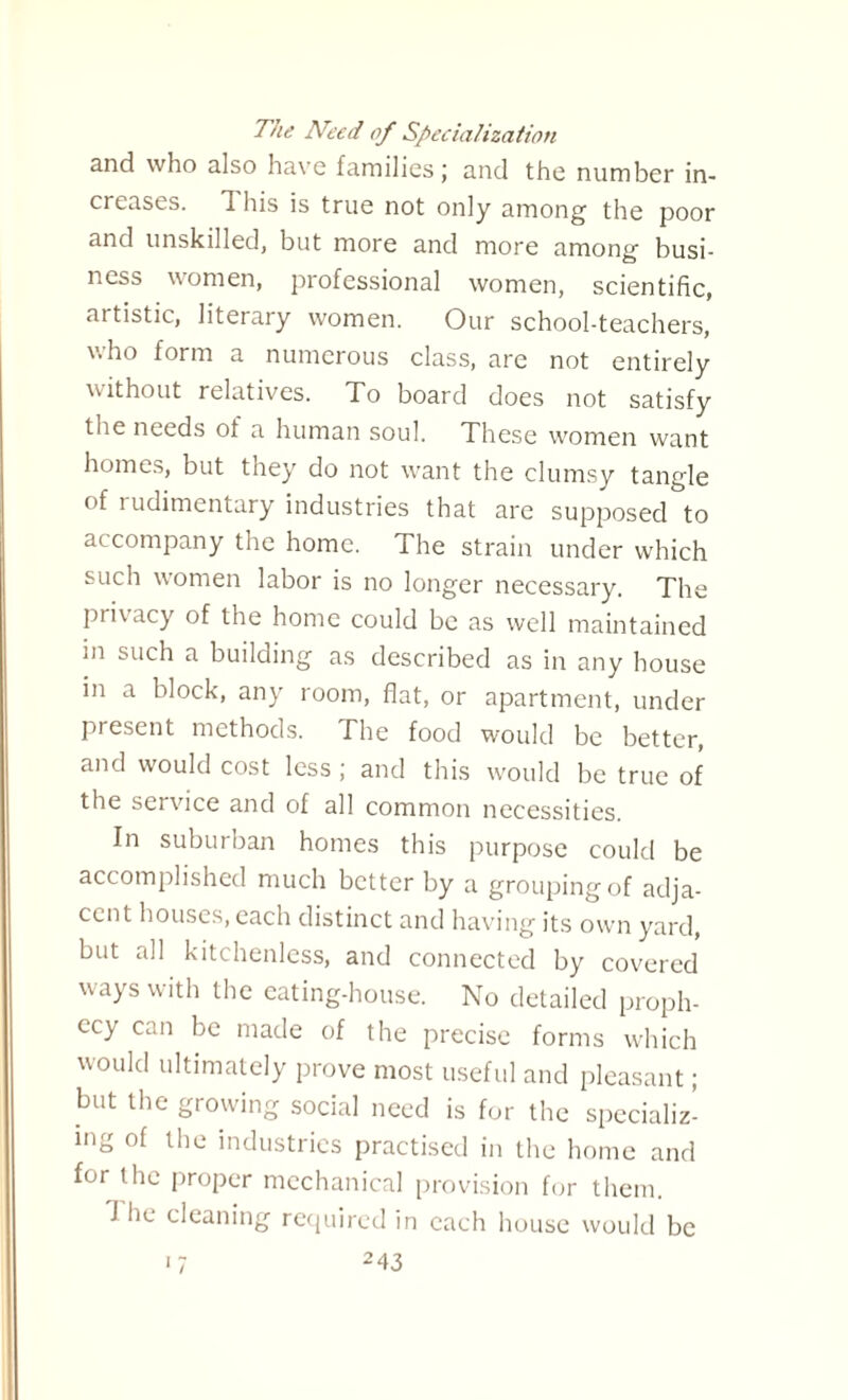The Need of Specialization and who also have families; and the number in¬ creases. 1 his is true not only among the poor and unskilled, but more and more among busi¬ ness women, professional women, scientific, artistic, literary women. Our school-teachers, who form a numerous class, are not entirely without relatives. To board does not satisfy the needs of a human soul. These women want homes, but they do not want the clumsy tangle of rudimentary industries that are supposed to accompany the home. The strain under which such women labor is no longer necessary. The privacy of the home could be as well maintained in such a building as described as in any house in a block, any room, flat, or apartment, under present methods. The food would be better, and would cost less ; and this would be true of the service and of all common necessities. In suburban homes this purpose could be accomplished much better by a grouping of adja¬ cent houses, each distinct and having its own yard, but all kitchenless, and connected by covered ways with the eating-house. No detailed proph¬ ecy can be made of the precise forms which would ultimately prove most useful and pleasant; but the growing social need is for the specializ¬ ing of the industries practised in the home and for the proper mechanical provision for them. J he cleaning required in each house would be 17 24 3